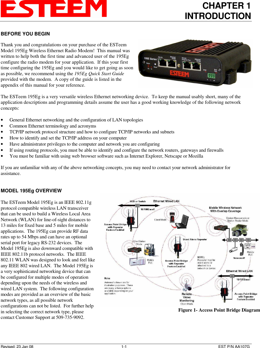 CHAPTER 1 INTRODUCTION   Revised: 23 Jan 08  1-1  EST P/N AA107G BEFORE YOU BEGIN  Thank you and congratulations on your purchase of the ESTeem Model 195Eg Wireless Ethernet Radio Modem!  This manual was written to help both the first time and advanced user of the 195Eg configure the radio modem for your application.  If this your first time configuring the 195Eg and you would like to get going as soon as possible, we recommend using the 195Eg Quick Start Guide provided with the modem.  A copy of the guide is listed in the appendix of this manual for your reference.  The ESTeem 195Eg is a very versatile wireless Ethernet networking device.  To keep the manual usably short, many of the application descriptions and programming details assume the user has a good working knowledge of the following network concepts:  • General Ethernet networking and the configuration of LAN topologies  • Common Ethernet terminology and acronyms • TCP/IP network protocol structure and how to configure TCP/IP networks and subnets • How to identify and set the TCP/IP address on your computer • Have administrator privileges to the computer and network you are configuring • If using routing protocols, you must be able to identify and configure the network routers, gateways and firewalls • You must be familiar with using web browser software such as Internet Explorer, Netscape or Mozilla  If you are unfamiliar with any of the above networking concepts, you may need to contact your network administrator for assistance.   MODEL 195Eg OVERVIEW  The ESTeem Model 195Eg is an IEEE 802.11g protocol compatible wireless LAN transceiver that can be used to build a Wireless Local Area Network (WLAN) for line-of-sight distances to 13 miles for fixed base and 5 miles for mobile applications.  The 195Eg can provide RF data rates up to 54 Mbps and can have an optional serial port for legacy RS-232 devices.  The Model 195Eg is also downward compatible with IEEE 802.11b protocol networks.  The IEEE 802.11 WLAN was designed to look and feel like any IEEE 802 wired LAN.  The Model 195Eg is a very sophisticated networking device that can be configured for multiple modes of operation depending upon the needs of the wireless and wired LAN system.  The following configuration modes are provided as an overview of the basic network types, as all possible network configurations can not be listed.  For further help in selecting the correct network type, please contact Customer Support at 509-735-9092.     Figure 1- Access Point Bridge Diagram 