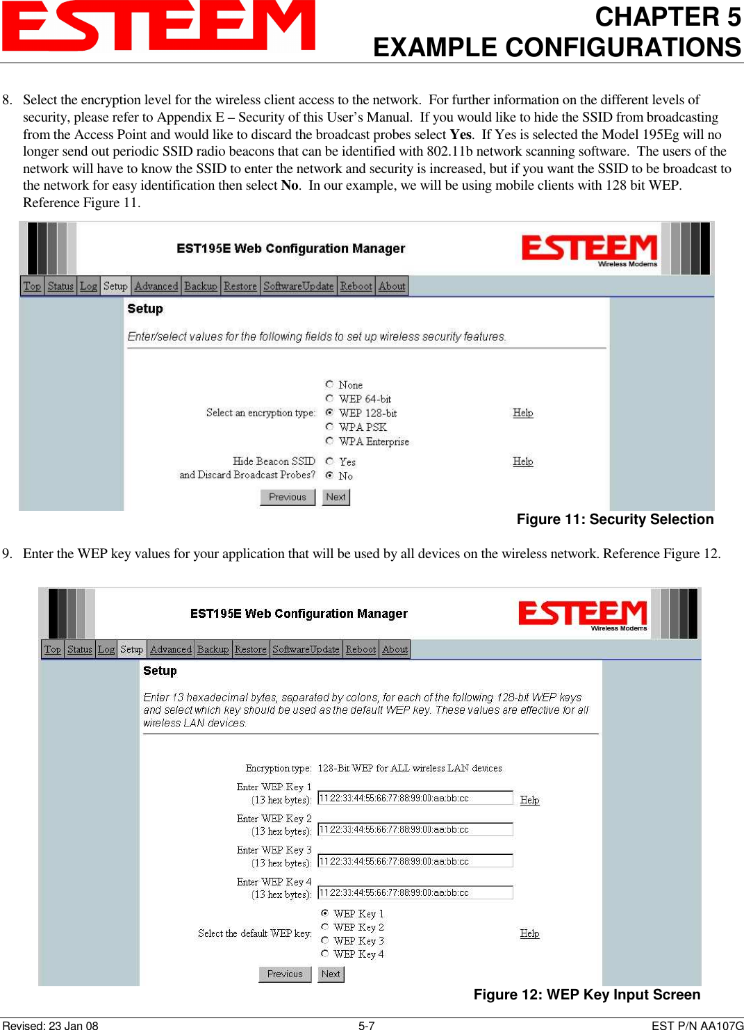 CHAPTER 5 EXAMPLE CONFIGURATIONS    Revised: 23 Jan 08  5-7  EST P/N AA107G 8. Select the encryption level for the wireless client access to the network.  For further information on the different levels of security, please refer to Appendix E – Security of this User’s Manual.  If you would like to hide the SSID from broadcasting from the Access Point and would like to discard the broadcast probes select Yes.  If Yes is selected the Model 195Eg will no longer send out periodic SSID radio beacons that can be identified with 802.11b network scanning software.  The users of the network will have to know the SSID to enter the network and security is increased, but if you want the SSID to be broadcast to the network for easy identification then select No.  In our example, we will be using mobile clients with 128 bit WEP.  Reference Figure 11.  9. Enter the WEP key values for your application that will be used by all devices on the wireless network. Reference Figure 12.   Figure 11: Security Selection  Figure 12: WEP Key Input Screen 