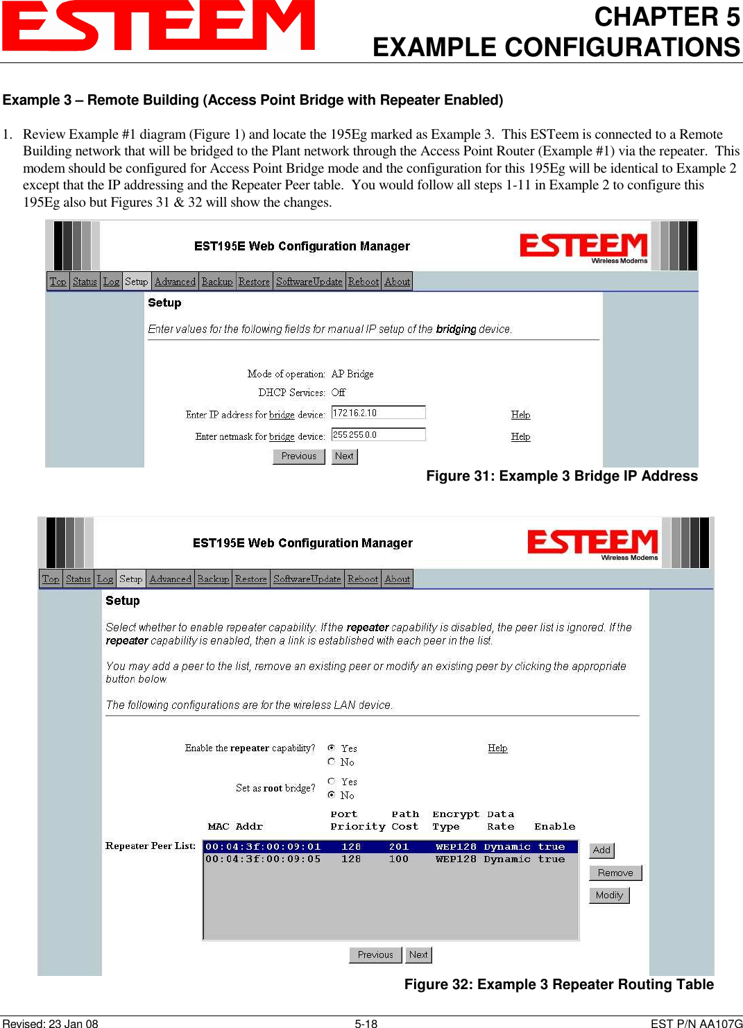 CHAPTER 5 EXAMPLE CONFIGURATIONS    Revised: 23 Jan 08  5-18  EST P/N AA107G Example 3 – Remote Building (Access Point Bridge with Repeater Enabled)  1. Review Example #1 diagram (Figure 1) and locate the 195Eg marked as Example 3.  This ESTeem is connected to a Remote Building network that will be bridged to the Plant network through the Access Point Router (Example #1) via the repeater.  This modem should be configured for Access Point Bridge mode and the configuration for this 195Eg will be identical to Example 2 except that the IP addressing and the Repeater Peer table.  You would follow all steps 1-11 in Example 2 to configure this 195Eg also but Figures 31 &amp; 32 will show the changes.    Figure 31: Example 3 Bridge IP Address  Figure 32: Example 3 Repeater Routing Table 