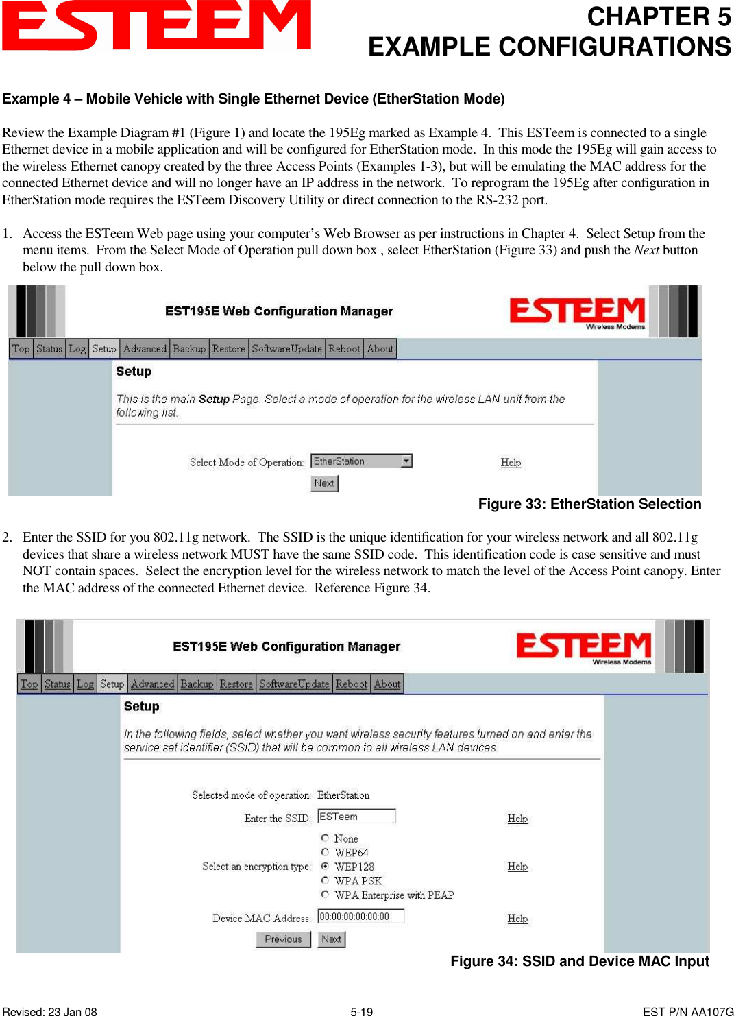 CHAPTER 5 EXAMPLE CONFIGURATIONS    Revised: 23 Jan 08  5-19  EST P/N AA107G Example 4 – Mobile Vehicle with Single Ethernet Device (EtherStation Mode)  Review the Example Diagram #1 (Figure 1) and locate the 195Eg marked as Example 4.  This ESTeem is connected to a single Ethernet device in a mobile application and will be configured for EtherStation mode.  In this mode the 195Eg will gain access to the wireless Ethernet canopy created by the three Access Points (Examples 1-3), but will be emulating the MAC address for the connected Ethernet device and will no longer have an IP address in the network.  To reprogram the 195Eg after configuration in EtherStation mode requires the ESTeem Discovery Utility or direct connection to the RS-232 port.  1. Access the ESTeem Web page using your computer’s Web Browser as per instructions in Chapter 4.  Select Setup from the menu items.  From the Select Mode of Operation pull down box , select EtherStation (Figure 33) and push the Next button below the pull down box.  2. Enter the SSID for you 802.11g network.  The SSID is the unique identification for your wireless network and all 802.11g devices that share a wireless network MUST have the same SSID code.  This identification code is case sensitive and must NOT contain spaces.  Select the encryption level for the wireless network to match the level of the Access Point canopy. Enter the MAC address of the connected Ethernet device.  Reference Figure 34.   Figure 33: EtherStation Selection  Figure 34: SSID and Device MAC Input 