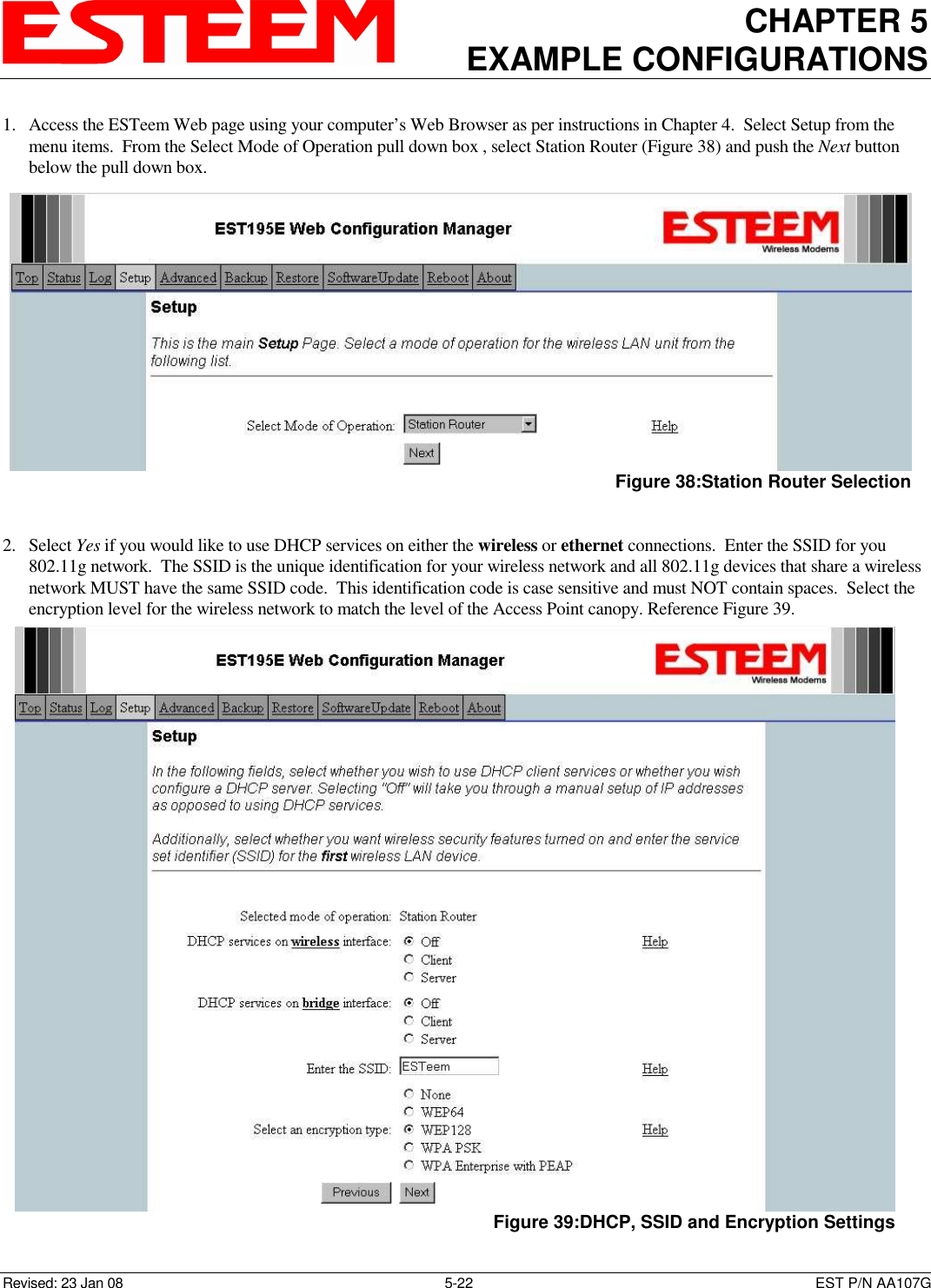 CHAPTER 5 EXAMPLE CONFIGURATIONS    Revised: 23 Jan 08  5-22  EST P/N AA107G 1. Access the ESTeem Web page using your computer’s Web Browser as per instructions in Chapter 4.  Select Setup from the menu items.  From the Select Mode of Operation pull down box , select Station Router (Figure 38) and push the Next button below the pull down box.    2. Select Yes if you would like to use DHCP services on either the wireless or ethernet connections.  Enter the SSID for you 802.11g network.  The SSID is the unique identification for your wireless network and all 802.11g devices that share a wireless network MUST have the same SSID code.  This identification code is case sensitive and must NOT contain spaces.  Select the encryption level for the wireless network to match the level of the Access Point canopy. Reference Figure 39.  Figure 38:Station Router Selection   Figure 39:DHCP, SSID and Encryption Settings 