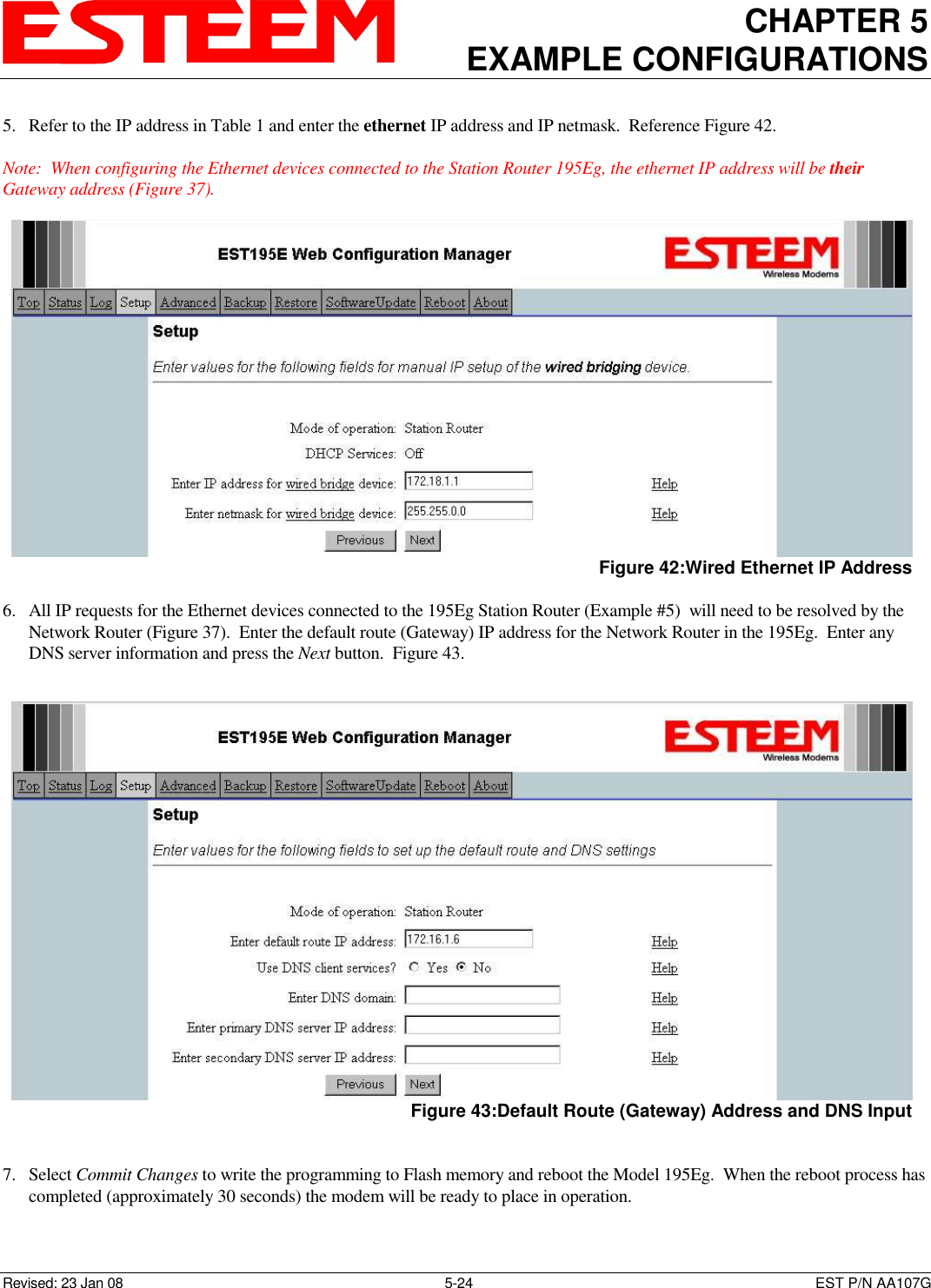 CHAPTER 5 EXAMPLE CONFIGURATIONS    Revised: 23 Jan 08  5-24  EST P/N AA107G 5. Refer to the IP address in Table 1 and enter the ethernet IP address and IP netmask.  Reference Figure 42.  Note:  When configuring the Ethernet devices connected to the Station Router 195Eg, the ethernet IP address will be their Gateway address (Figure 37).  6. All IP requests for the Ethernet devices connected to the 195Eg Station Router (Example #5)  will need to be resolved by the Network Router (Figure 37).  Enter the default route (Gateway) IP address for the Network Router in the 195Eg.  Enter any DNS server information and press the Next button.  Figure 43.    7. Select Commit Changes to write the programming to Flash memory and reboot the Model 195Eg.  When the reboot process has completed (approximately 30 seconds) the modem will be ready to place in operation.  Figure 42:Wired Ethernet IP Address  Figure 43:Default Route (Gateway) Address and DNS Input 