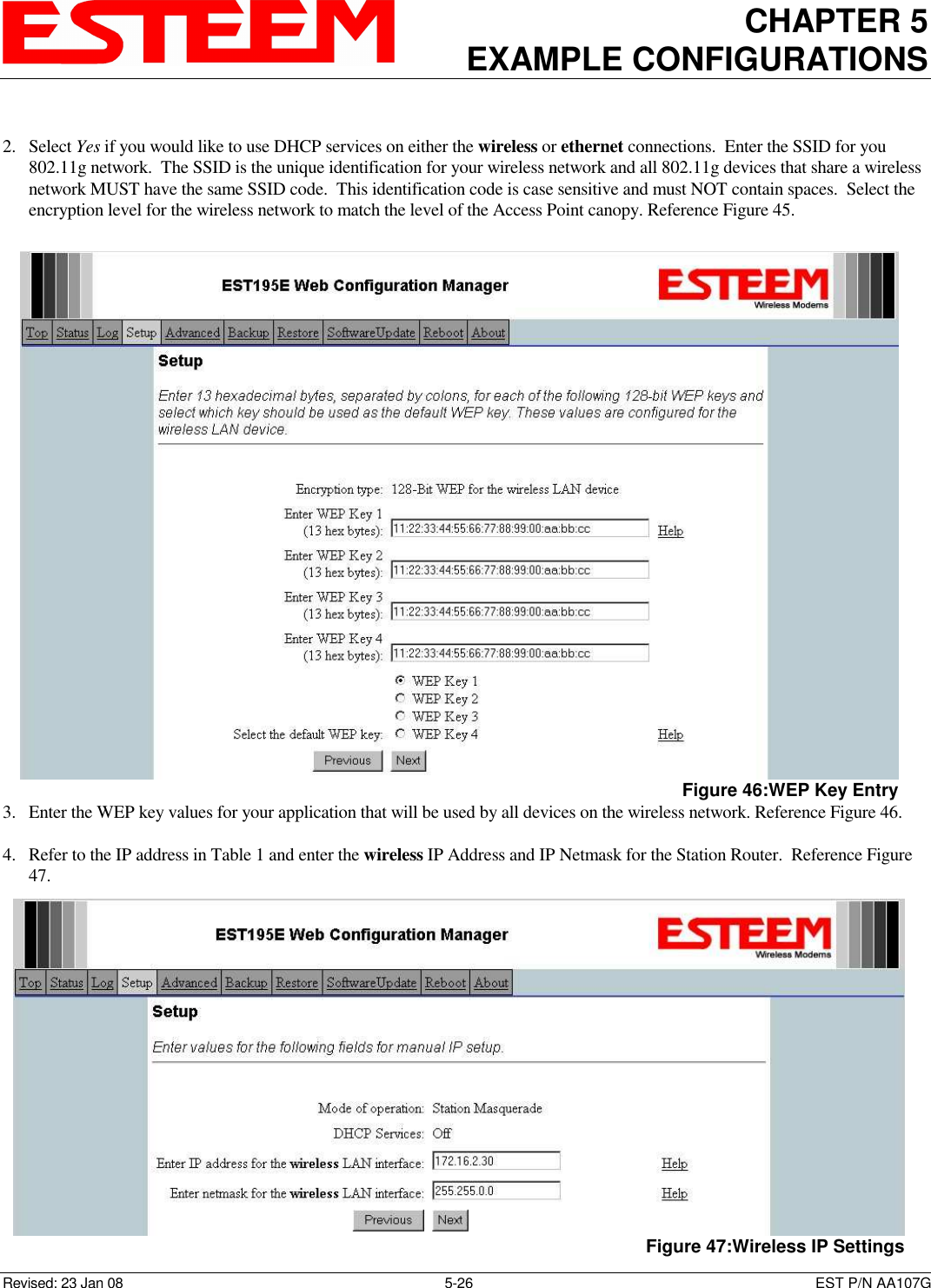 CHAPTER 5 EXAMPLE CONFIGURATIONS    Revised: 23 Jan 08  5-26  EST P/N AA107G  2. Select Yes if you would like to use DHCP services on either the wireless or ethernet connections.  Enter the SSID for you 802.11g network.  The SSID is the unique identification for your wireless network and all 802.11g devices that share a wireless network MUST have the same SSID code.  This identification code is case sensitive and must NOT contain spaces.  Select the encryption level for the wireless network to match the level of the Access Point canopy. Reference Figure 45.  3. Enter the WEP key values for your application that will be used by all devices on the wireless network. Reference Figure 46.  4. Refer to the IP address in Table 1 and enter the wireless IP Address and IP Netmask for the Station Router.  Reference Figure 47.  Figure 46:WEP Key Entry  Figure 47:Wireless IP Settings 