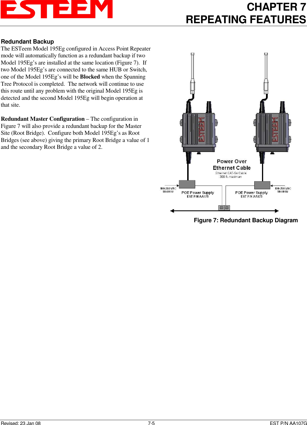 CHAPTER 7 REPEATING FEATURES   Revised: 23 Jan 08  7-5  EST P/N AA107G Redundant Backup The ESTeem Model 195Eg configured in Access Point Repeater mode will automatically function as a redundant backup if two Model 195Eg’s are installed at the same location (Figure 7).  If two Model 195Eg’s are connected to the same HUB or Switch, one of the Model 195Eg’s will be Blocked when the Spanning Tree Protocol is completed.  The network will continue to use this route until any problem with the original Model 195Eg is detected and the second Model 195Eg will begin operation at that site.  Redundant Master Configuration – The configuration in Figure 7 will also provide a redundant backup for the Master Site (Root Bridge).  Configure both Model 195Eg’s as Root Bridges (see above) giving the primary Root Bridge a value of 1 and the secondary Root Bridge a value of 2.  Figure 7: Redundant Backup Diagram 