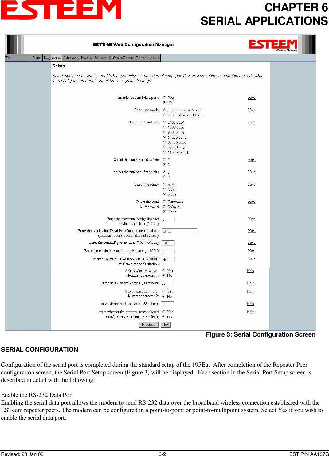 CHAPTER 6 SERIAL APPLICATIONS   Revised: 23 Jan 08  6-2  EST P/N AA107G  SERIAL CONFIGURATION  Configuration of the serial port is completed during the standard setup of the 195Eg.  After completion of the Repeater Peer configuration screen, the Serial Port Setup screen (Figure 3) will be displayed.  Each section in the Serial Port Setup screen is described in detail with the following:  Enable the RS-232 Data Port  Enabling the serial data port allows the modem to send RS-232 data over the broadband wireless connection established with the ESTeem repeater peers. The modem can be configured in a point-to-point or point-to-multipoint system. Select Yes if you wish to enable the serial data port.    Figure 3: Serial Configuration Screen 