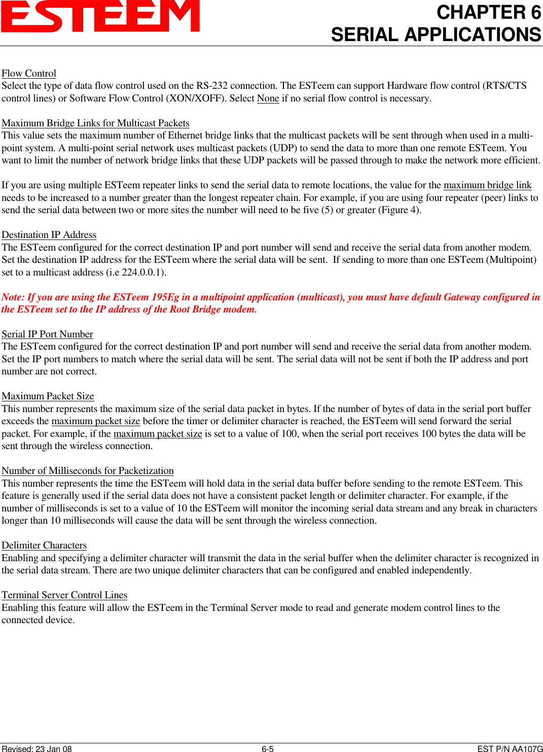 CHAPTER 6 SERIAL APPLICATIONS   Revised: 23 Jan 08  6-5  EST P/N AA107G Flow Control  Select the type of data flow control used on the RS-232 connection. The ESTeem can support Hardware flow control (RTS/CTS control lines) or Software Flow Control (XON/XOFF). Select None if no serial flow control is necessary.   Maximum Bridge Links for Multicast Packets  This value sets the maximum number of Ethernet bridge links that the multicast packets will be sent through when used in a multi-point system. A multi-point serial network uses multicast packets (UDP) to send the data to more than one remote ESTeem. You want to limit the number of network bridge links that these UDP packets will be passed through to make the network more efficient.   If you are using multiple ESTeem repeater links to send the serial data to remote locations, the value for the maximum bridge link needs to be increased to a number greater than the longest repeater chain. For example, if you are using four repeater (peer) links to send the serial data between two or more sites the number will need to be five (5) or greater (Figure 4).   Destination IP Address  The ESTeem configured for the correct destination IP and port number will send and receive the serial data from another modem. Set the destination IP address for the ESTeem where the serial data will be sent.  If sending to more than one ESTeem (Multipoint) set to a multicast address (i.e 224.0.0.1).  Note: If you are using the ESTeem 195Eg in a multipoint application (multicast), you must have default Gateway configured in the ESTeem set to the IP address of the Root Bridge modem.  Serial IP Port Number  The ESTeem configured for the correct destination IP and port number will send and receive the serial data from another modem. Set the IP port numbers to match where the serial data will be sent. The serial data will not be sent if both the IP address and port number are not correct.   Maximum Packet Size  This number represents the maximum size of the serial data packet in bytes. If the number of bytes of data in the serial port buffer exceeds the maximum packet size before the timer or delimiter character is reached, the ESTeem will send forward the serial packet. For example, if the maximum packet size is set to a value of 100, when the serial port receives 100 bytes the data will be sent through the wireless connection.  Number of Milliseconds for Packetization  This number represents the time the ESTeem will hold data in the serial data buffer before sending to the remote ESTeem. This feature is generally used if the serial data does not have a consistent packet length or delimiter character. For example, if the number of milliseconds is set to a value of 10 the ESTeem will monitor the incoming serial data stream and any break in characters longer than 10 milliseconds will cause the data will be sent through the wireless connection.   Delimiter Characters  Enabling and specifying a delimiter character will transmit the data in the serial buffer when the delimiter character is recognized in the serial data stream. There are two unique delimiter characters that can be configured and enabled independently.   Terminal Server Control Lines  Enabling this feature will allow the ESTeem in the Terminal Server mode to read and generate modem control lines to the connected device.   