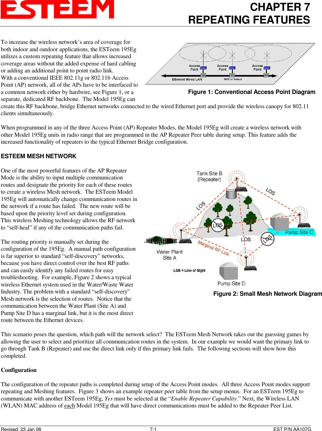 CHAPTER 7 REPEATING FEATURES   Revised: 23 Jan 08  7-1  EST P/N AA107G To increase the wireless network’s area of coverage for both indoor and outdoor applications, the ESTeem 195Eg utilizes a custom repeating feature that allows increased coverage areas without the added expense of hard cabling or adding an additional point to point radio link.  With a conventional IEEE 802.11g or 802.11b Access Point (AP) network, all of the APs have to be interfaced to a common network either by hardwire, see Figure 1, or a separate, dedicated RF backbone.  The Model 195Eg can create this RF backbone, bridge Ethernet networks connected to the wired Ethernet port and provide the wireless canopy for 802.11 clients simultaneously.  When programmed in any of the three Access Point (AP) Repeater Modes, the Model 195Eg will create a wireless network with other Model 195Eg units in radio range that are programmed in the AP Repeater Peer table during setup. This feature adds the increased functionality of repeaters to the typical Ethernet Bridge configuration.  ESTEEM MESH NETWORK  One of the most powerful features of the AP Repeater Mode is the ability to input multiple communication routes and designate the priority for each of these routes to create a wireless Mesh network.  The ESTeem Model 195Eg will automatically change communication routes in the network if a route has failed.  The new route will be based upon the priority level set during configuration.  This wireless Meshing technology allows the RF network to “self-heal” if any of the communication paths fail.    The routing priority is manually set during the configuration of the 195Eg.  A manual path configuration is far superior to standard “self-discovery” networks, because you have direct control over the best RF paths and can easily identify any failed routes for easy troubleshooting.  For example, Figure 2 shows a typical wireless Ethernet system used in the Water/Waste Water Industry. The problem with a standard “self-discovery” Mesh network is the selection of routes.  Notice that the communication between the Water Plant (Site A) and Pump Site D has a marginal link, but it is the most direct route between the Ethernet devices.    This scenario poses the question, which path will the network select?  The ESTeem Mesh Network takes out the guessing games by allowing the user to select and prioritize all communication routes in the system.  In our example we would want the primary link to go through Tank B (Repeater) and use the direct link only if this primary link fails.  The following sections will show how this completed.  Configuration  The configuration of the repeater paths is completed during setup of the Access Point modes.  All three Access Point modes support repeating and Meshing features.  Figure 3 shows an example repeater peer table from the setup menus.  For an ESTeem 195Eg to communicate with another ESTeem 195Eg, Yes must be selected at the “Enable Repeater Capability.” Next, the Wireless LAN (WLAN) MAC address of each Model 195Eg that will have direct communications must be added to the Repeater Peer List.  Figure 1: Conventional Access Point Diagram  Figure 2: Small Mesh Network Diagram 