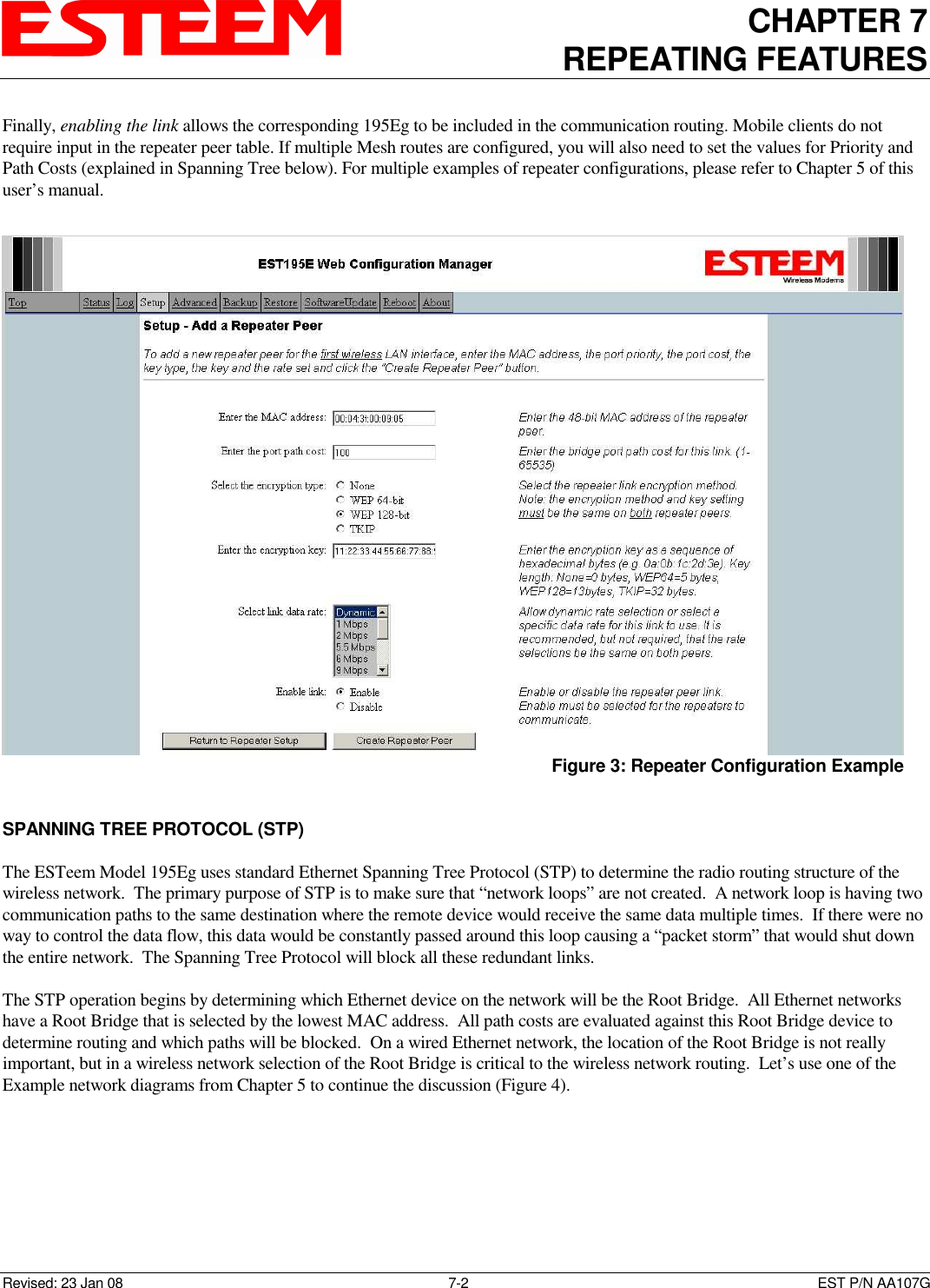 CHAPTER 7 REPEATING FEATURES   Revised: 23 Jan 08  7-2  EST P/N AA107G Finally, enabling the link allows the corresponding 195Eg to be included in the communication routing. Mobile clients do not require input in the repeater peer table. If multiple Mesh routes are configured, you will also need to set the values for Priority and Path Costs (explained in Spanning Tree below). For multiple examples of repeater configurations, please refer to Chapter 5 of this user’s manual.    SPANNING TREE PROTOCOL (STP)  The ESTeem Model 195Eg uses standard Ethernet Spanning Tree Protocol (STP) to determine the radio routing structure of the wireless network.  The primary purpose of STP is to make sure that “network loops” are not created.  A network loop is having two communication paths to the same destination where the remote device would receive the same data multiple times.  If there were no way to control the data flow, this data would be constantly passed around this loop causing a “packet storm” that would shut down the entire network.  The Spanning Tree Protocol will block all these redundant links.    The STP operation begins by determining which Ethernet device on the network will be the Root Bridge.  All Ethernet networks have a Root Bridge that is selected by the lowest MAC address.  All path costs are evaluated against this Root Bridge device to determine routing and which paths will be blocked.  On a wired Ethernet network, the location of the Root Bridge is not really important, but in a wireless network selection of the Root Bridge is critical to the wireless network routing.  Let’s use one of the Example network diagrams from Chapter 5 to continue the discussion (Figure 4).        Figure 3: Repeater Configuration Example 