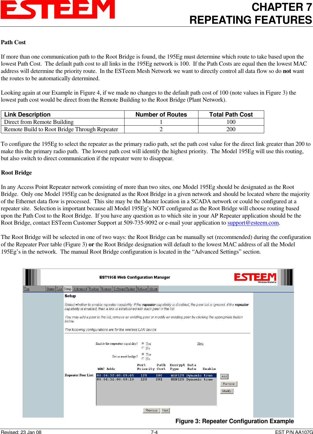 CHAPTER 7 REPEATING FEATURES   Revised: 23 Jan 08  7-4  EST P/N AA107G Path Cost  If more than one communication path to the Root Bridge is found, the 195Eg must determine which route to take based upon the lowest Path Cost.  The default path cost to all links in the 195Eg network is 100.  If the Path Costs are equal then the lowest MAC address will determine the priority route.  In the ESTeem Mesh Network we want to directly control all data flow so do not want the routes to be automatically determined.  Looking again at our Example in Figure 4, if we made no changes to the default path cost of 100 (note values in Figure 3) the lowest path cost would be direct from the Remote Building to the Root Bridge (Plant Network).    Link Description  Number of Routes  Total Path Cost Direct from Remote Building  1  100 Remote Build to Root Bridge Through Repeater  2  200  To configure the 195Eg to select the repeater as the primary radio path, set the path cost value for the direct link greater than 200 to make this the primary radio path.  The lowest path cost will identify the highest priority.  The Model 195Eg will use this routing, but also switch to direct communication if the repeater were to disappear.  Root Bridge  In any Access Point Repeater network consisting of more than two sites, one Model 195Eg should be designated as the Root Bridge.  Only one Model 195Eg can be designated as the Root Bridge in a given network and should be located where the majority of the Ethernet data flow is processed.  This site may be the Master location in a SCADA network or could be configured at a repeater site.  Selection is important because all Model 195Eg’s NOT configured as the Root Bridge will choose routing based upon the Path Cost to the Root Bridge.  If you have any question as to which site in your AP Repeater application should be the Root Bridge, contact ESTeem Customer Support at 509-735-9092 or e-mail your application to support@esteem.com.     The Root Bridge will be selected in one of two ways: the Root Bridge can be manually set (recommended) during the configuration of the Repeater Peer table (Figure 3) or the Root Bridge designation will default to the lowest MAC address of all the Model 195Eg’s in the network.  The manual Root Bridge configuration is located in the “Advanced Settings” section.   Figure 3: Repeater Configuration Example 