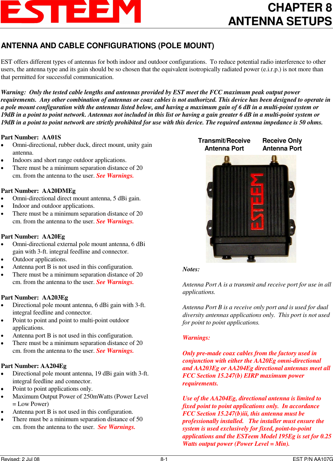 CHAPTER 8 ANTENNA SETUPS    Revised: 2 Jul 08  8-1   EST P/N AA107G ANTENNA AND CABLE CONFIGURATIONS (POLE MOUNT)  EST offers different types of antennas for both indoor and outdoor configurations.  To reduce potential radio interference to other users, the antenna type and its gain should be so chosen that the equivalent isotropically radiated power (e.i.r.p.) is not more than that permitted for successful communication.  Warning:  Only the tested cable lengths and antennas provided by EST meet the FCC maximum peak output power requirements.  Any other combination of antennas or coax cables is not authorized. This device has been designed to operate in a pole mount configuration with the antennas listed below, and having a maximum gain of 6 dB in a multi-point system or 19dB in a point to point network. Antennas not included in this list or having a gain greater 6 dB in a multi-point system or 19dB in a point to point network are strictly prohibited for use with this device. The required antenna impedance is 50 ohms.  Part Number:  AA01S •••• Omni-directional, rubber duck, direct mount, unity gain antenna. •••• Indoors and short range outdoor applications. •••• There must be a minimum separation distance of 20 cm. from the antenna to the user. See Warnings.  Part Number:  AA20DMEg •••• Omni-directional direct mount antenna, 5 dBi gain. •••• Indoor and outdoor applications. •••• There must be a minimum separation distance of 20 cm. from the antenna to the user. See Warnings.  Part Number:  AA20Eg •••• Omni-directional external pole mount antenna, 6 dBi gain with 3-ft. integral feedline and connector. •••• Outdoor applications. •••• Antenna port B is not used in this configuration. •••• There must be a minimum separation distance of 20 cm. from the antenna to the user. See Warnings.  Part Number:  AA203Eg •••• Directional pole mount antenna, 6 dBi gain with 3-ft. integral feedline and connector. •••• Point to point and point to multi-point outdoor applications. •••• Antenna port B is not used in this configuration. •••• There must be a minimum separation distance of 20 cm. from the antenna to the user. See Warnings.  Part Number: AA204Eg  •••• Directional pole mount antenna, 19 dBi gain with 3-ft. integral feedline and connector. •••• Point to point applications only. •••• Maximum Output Power of 250mWatts (Power Level = Low Power) •••• Antenna port B is not used in this configuration. •••• There must be a minimum separation distance of 50 cm. from the antenna to the user.  See Warnings.   Transmit/Receive Antenna Port Receive Only Antenna Port Notes:  Antenna Port A is a transmit and receive port for use in all applications.  Antenna Port B is a receive only port and is used for dual diversity antennas applications only.  This port is not used for point to point applications.  Warnings:     Only pre-made coax cables from the factory used in conjunction with either the AA20Eg omni-directional and AA203Eg or AA204Eg directional antennas meet all FCC Section 15.247(b) EIRP maximum power requirements.  Use of the AA204Eg, directional antenna is limited to fixed point to point applications only.  In accordance FCC Section 15.247(b)iii, this antenna must be professionally installed.   The installer must ensure the system is used exclusively for fixed, point-to-point applications and the ESTeem Model 195Eg is set for 0.25 Watts output power (Power Level = Min). 