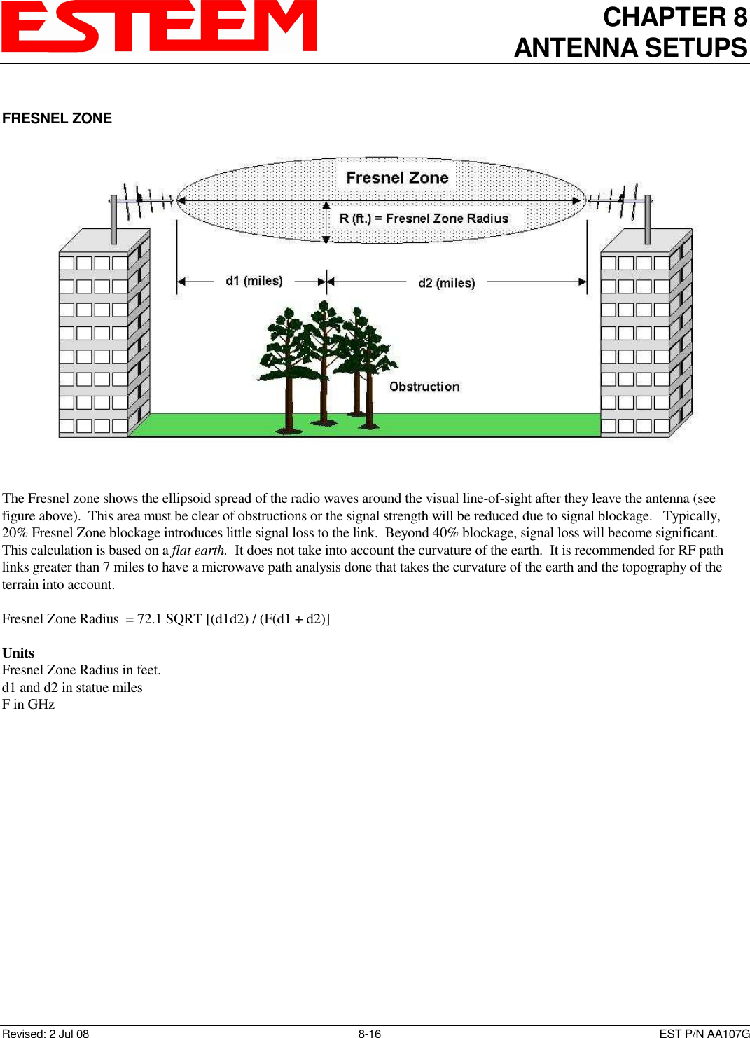 CHAPTER 8 ANTENNA SETUPS    Revised: 2 Jul 08  8-16   EST P/N AA107G  FRESNEL ZONE     The Fresnel zone shows the ellipsoid spread of the radio waves around the visual line-of-sight after they leave the antenna (see figure above).  This area must be clear of obstructions or the signal strength will be reduced due to signal blockage.   Typically, 20% Fresnel Zone blockage introduces little signal loss to the link.  Beyond 40% blockage, signal loss will become significant.  This calculation is based on a flat earth.  It does not take into account the curvature of the earth.  It is recommended for RF path links greater than 7 miles to have a microwave path analysis done that takes the curvature of the earth and the topography of the terrain into account.  Fresnel Zone Radius  = 72.1 SQRT [(d1d2) / (F(d1 + d2)]       Units Fresnel Zone Radius in feet. d1 and d2 in statue miles  F in GHz      