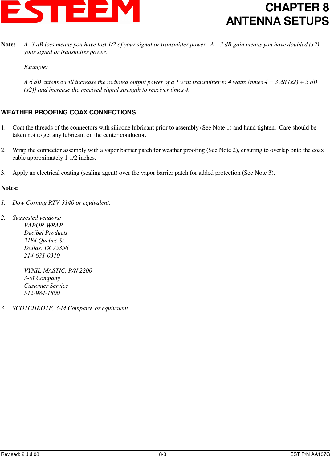 CHAPTER 8 ANTENNA SETUPS    Revised: 2 Jul 08  8-3   EST P/N AA107G Note:   A -3 dB loss means you have lost 1/2 of your signal or transmitter power.  A +3 dB gain means you have doubled (x2) your signal or transmitter power.      Example:        A 6 dB antenna will increase the radiated output power of a 1 watt transmitter to 4 watts {times 4 = 3 dB (x2) + 3 dB (x2)} and increase the received signal strength to receiver times 4.   WEATHER PROOFING COAX CONNECTIONS  1. Coat the threads of the connectors with silicone lubricant prior to assembly (See Note 1) and hand tighten.  Care should be taken not to get any lubricant on the center conductor.  2. Wrap the connector assembly with a vapor barrier patch for weather proofing (See Note 2), ensuring to overlap onto the coax cable approximately 1 1/2 inches.  3.  Apply an electrical coating (sealing agent) over the vapor barrier patch for added protection (See Note 3).  Notes:  1. Dow Corning RTV-3140 or equivalent.  2.  Suggested vendors:     VAPOR-WRAP     Decibel Products     3184 Quebec St.     Dallas, TX 75356     214-631-0310        VYNIL-MASTIC, P/N 2200     3-M Company     Customer Service     512-984-1800  3.  SCOTCHKOTE, 3-M Company, or equivalent.   