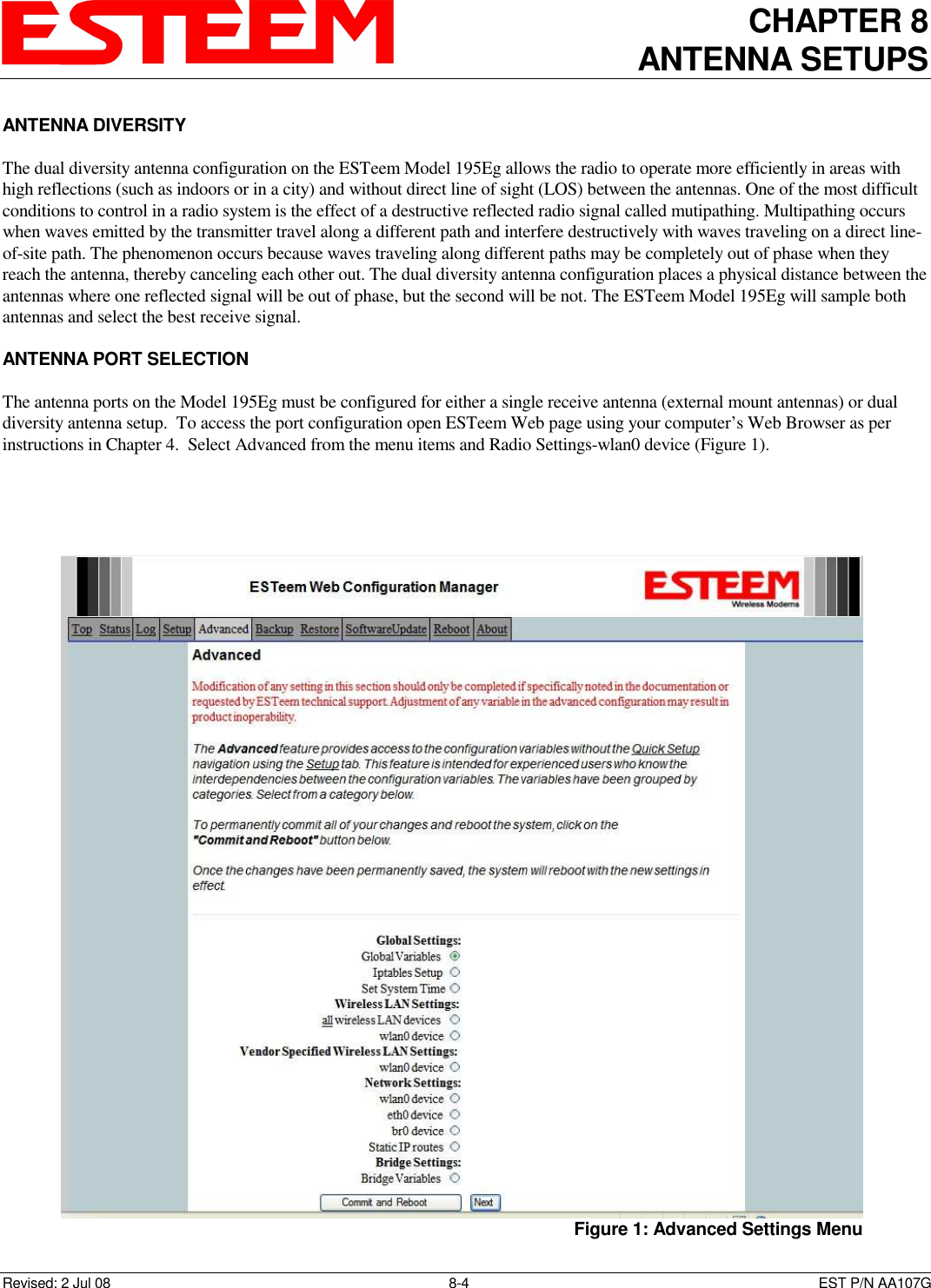 CHAPTER 8 ANTENNA SETUPS    Revised: 2 Jul 08  8-4   EST P/N AA107G ANTENNA DIVERSITY  The dual diversity antenna configuration on the ESTeem Model 195Eg allows the radio to operate more efficiently in areas with high reflections (such as indoors or in a city) and without direct line of sight (LOS) between the antennas. One of the most difficult conditions to control in a radio system is the effect of a destructive reflected radio signal called mutipathing. Multipathing occurs when waves emitted by the transmitter travel along a different path and interfere destructively with waves traveling on a direct line-of-site path. The phenomenon occurs because waves traveling along different paths may be completely out of phase when they reach the antenna, thereby canceling each other out. The dual diversity antenna configuration places a physical distance between the antennas where one reflected signal will be out of phase, but the second will be not. The ESTeem Model 195Eg will sample both antennas and select the best receive signal.  ANTENNA PORT SELECTION  The antenna ports on the Model 195Eg must be configured for either a single receive antenna (external mount antennas) or dual diversity antenna setup.  To access the port configuration open ESTeem Web page using your computer’s Web Browser as per instructions in Chapter 4.  Select Advanced from the menu items and Radio Settings-wlan0 device (Figure 1).     Figure 1: Advanced Settings Menu 