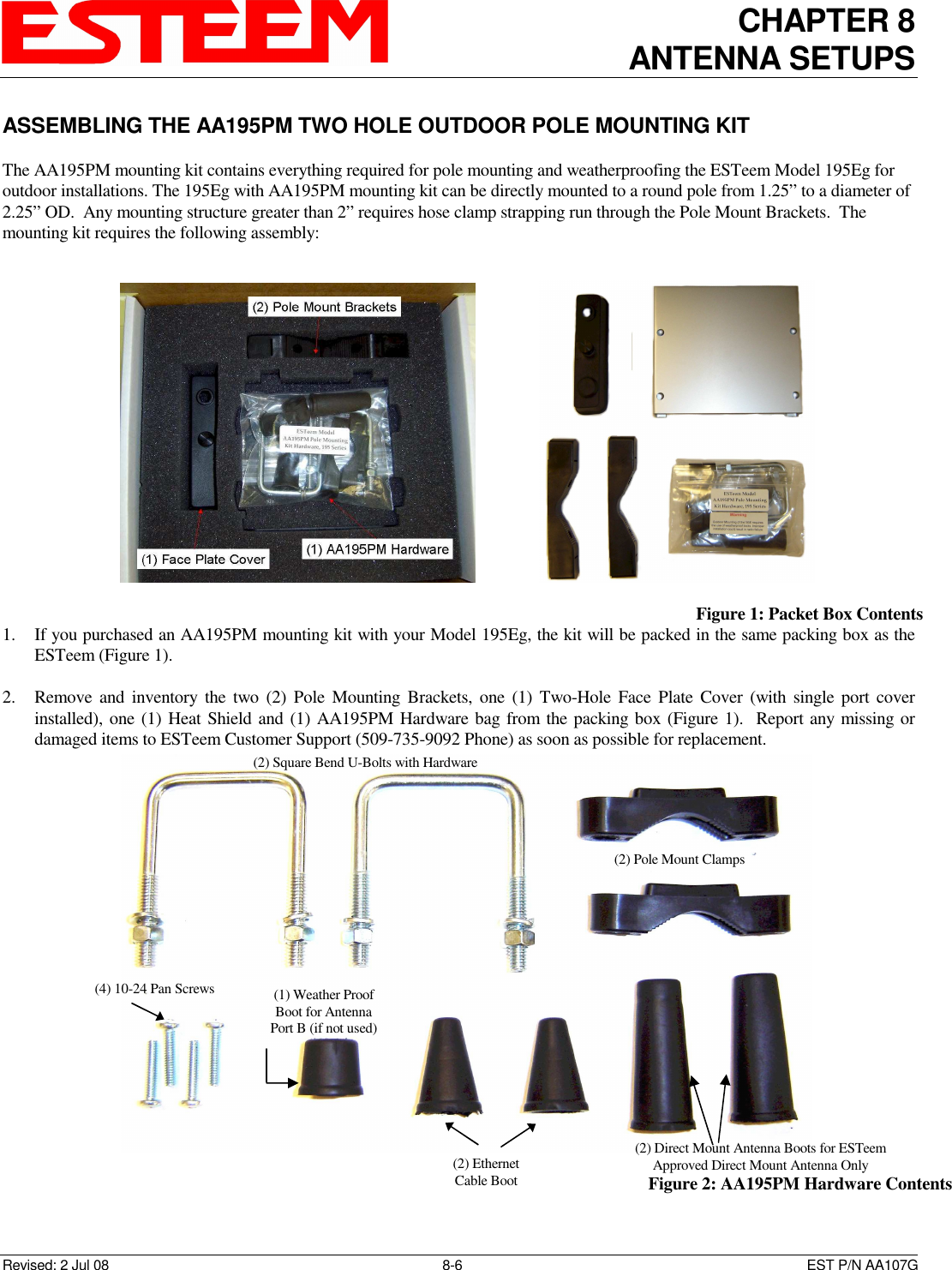 CHAPTER 8 ANTENNA SETUPS    Revised: 2 Jul 08  8-6   EST P/N AA107G ASSEMBLING THE AA195PM TWO HOLE OUTDOOR POLE MOUNTING KIT  The AA195PM mounting kit contains everything required for pole mounting and weatherproofing the ESTeem Model 195Eg for outdoor installations. The 195Eg with AA195PM mounting kit can be directly mounted to a round pole from 1.25” to a diameter of 2.25” OD.  Any mounting structure greater than 2” requires hose clamp strapping run through the Pole Mount Brackets.  The mounting kit requires the following assembly:  1. If you purchased an AA195PM mounting kit with your Model 195Eg, the kit will be packed in the same packing box as the ESTeem (Figure 1).    2. Remove and  inventory  the two  (2)  Pole  Mounting  Brackets,  one  (1)  Two-Hole Face Plate  Cover (with single port cover installed), one (1) Heat Shield and (1) AA195PM Hardware bag from the packing box (Figure 1).  Report any missing or damaged items to ESTeem Customer Support (509-735-9092 Phone) as soon as possible for replacement.                     Figure 1: Packet Box Contents   Figure 2: AA195PM Hardware Contents (2) Square Bend U-Bolts with Hardware (2) Pole Mount Clamps (4) 10-24 Pan Screws (2) Ethernet Cable Boot (1) Weather Proof Boot for Antenna Port B (if not used) (2) Direct Mount Antenna Boots for ESTeem Approved Direct Mount Antenna Only 