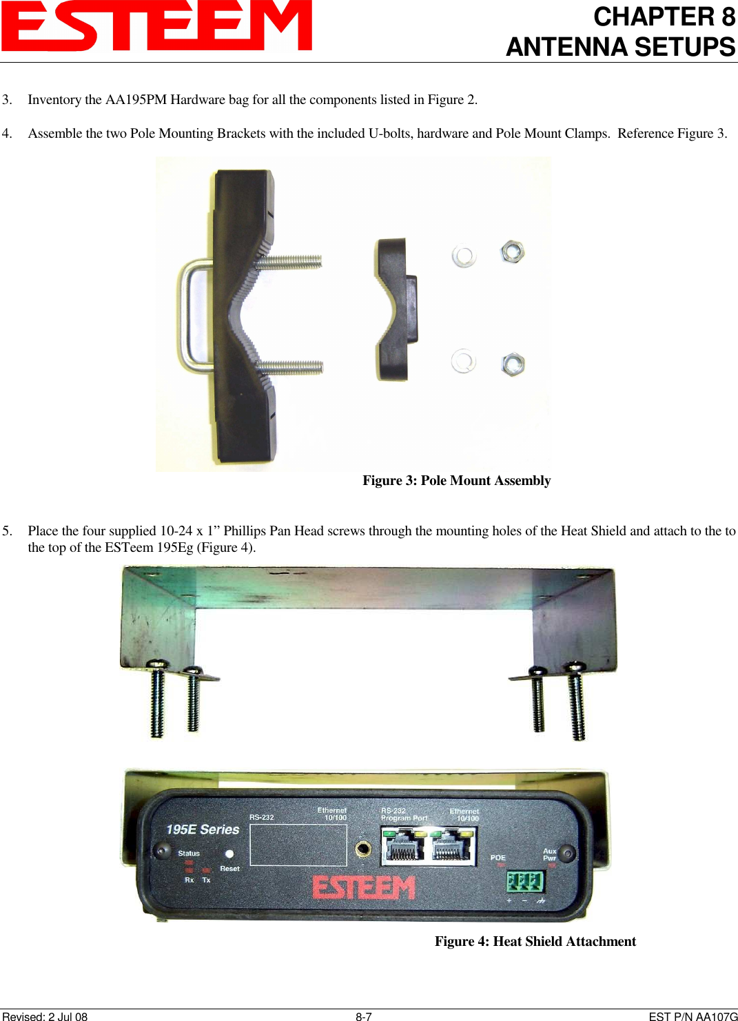 CHAPTER 8 ANTENNA SETUPS    Revised: 2 Jul 08  8-7   EST P/N AA107G 3. Inventory the AA195PM Hardware bag for all the components listed in Figure 2.  4. Assemble the two Pole Mounting Brackets with the included U-bolts, hardware and Pole Mount Clamps.  Reference Figure 3.  5. Place the four supplied 10-24 x 1” Phillips Pan Head screws through the mounting holes of the Heat Shield and attach to the to the top of the ESTeem 195Eg (Figure 4).  Figure 3: Pole Mount Assembly    Figure 4: Heat Shield Attachment  