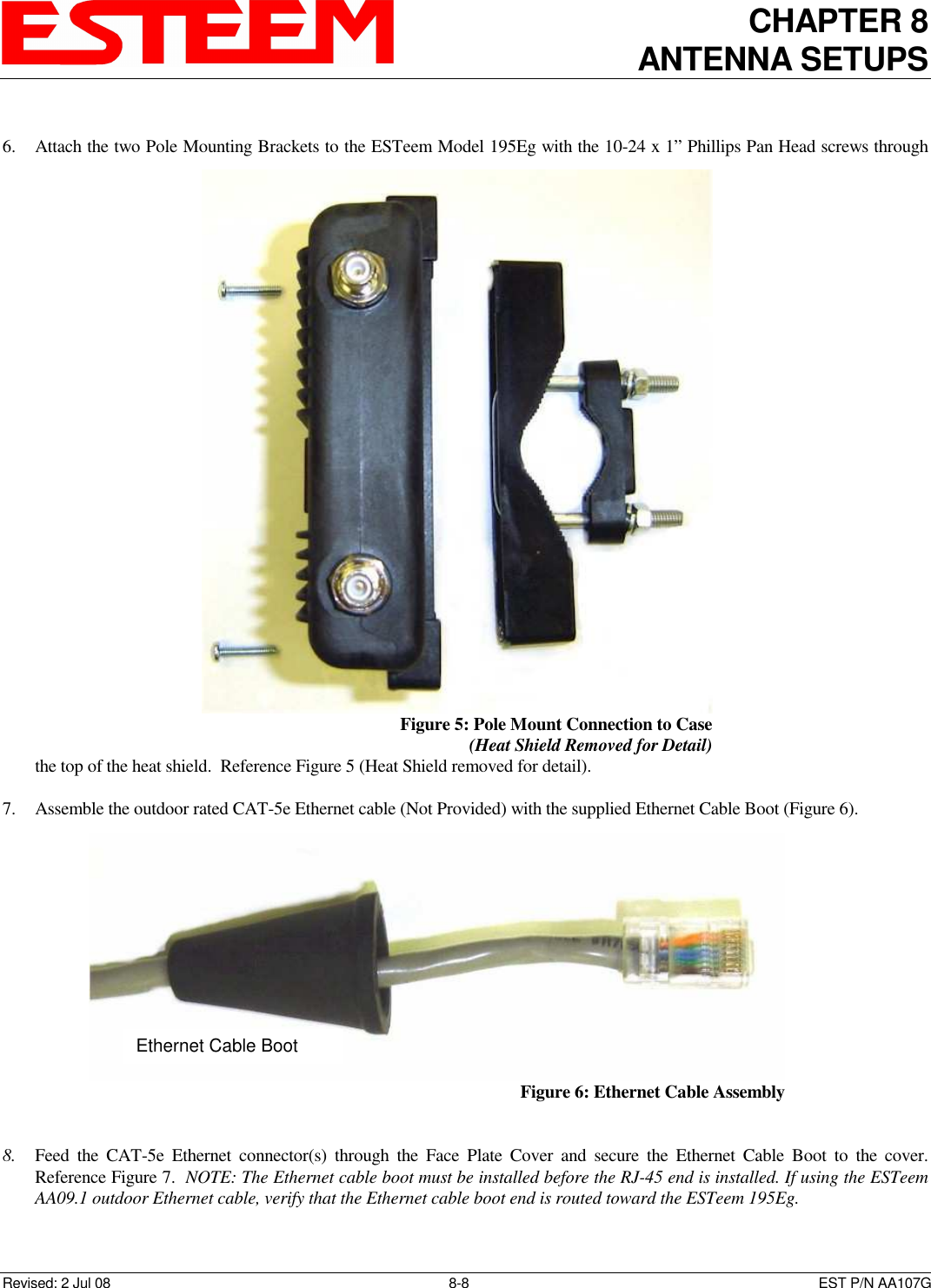 CHAPTER 8 ANTENNA SETUPS    Revised: 2 Jul 08  8-8   EST P/N AA107G  6. Attach the two Pole Mounting Brackets to the ESTeem Model 195Eg with the 10-24 x 1” Phillips Pan Head screws through the top of the heat shield.  Reference Figure 5 (Heat Shield removed for detail).  7. Assemble the outdoor rated CAT-5e Ethernet cable (Not Provided) with the supplied Ethernet Cable Boot (Figure 6).  8. Feed  the  CAT-5e  Ethernet  connector(s)  through  the  Face  Plate  Cover  and  secure  the  Ethernet  Cable  Boot  to  the  cover.  Reference Figure 7.  NOTE: The Ethernet cable boot must be installed before the RJ-45 end is installed. If using the ESTeem AA09.1 outdoor Ethernet cable, verify that the Ethernet cable boot end is routed toward the ESTeem 195Eg.  Figure 5: Pole Mount Connection to Case  (Heat Shield Removed for Detail)  Ethernet Cable Boot  Figure 6: Ethernet Cable Assembly  