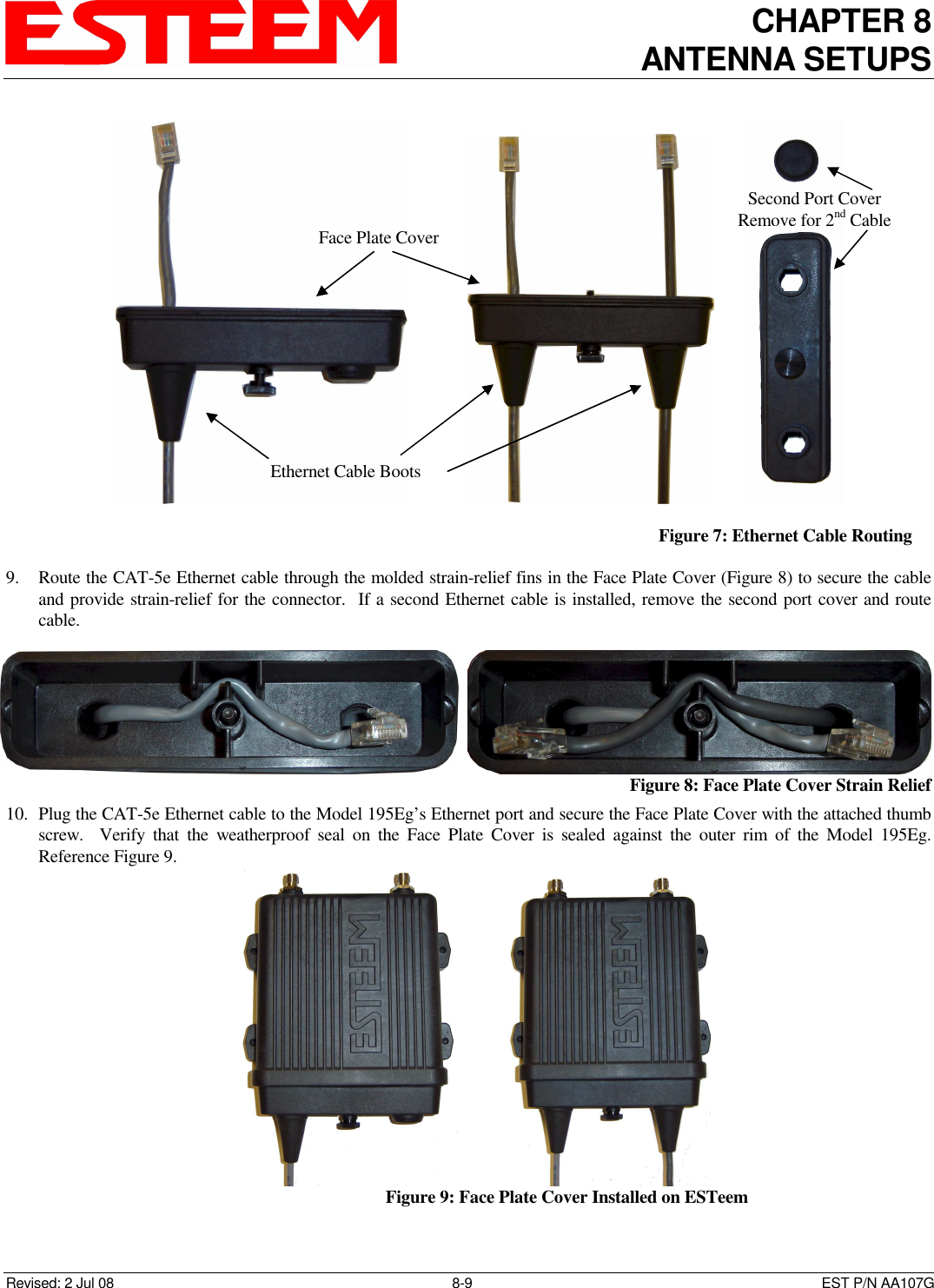 CHAPTER 8 ANTENNA SETUPS    Revised: 2 Jul 08  8-9   EST P/N AA107G  9. Route the CAT-5e Ethernet cable through the molded strain-relief fins in the Face Plate Cover (Figure 8) to secure the cable and provide strain-relief for the connector.  If a second Ethernet cable is installed, remove the second port cover and route cable. 10. Plug the CAT-5e Ethernet cable to the Model 195Eg’s Ethernet port and secure the Face Plate Cover with the attached thumb screw.    Verify  that  the  weatherproof  seal  on  the  Face  Plate  Cover  is  sealed  against  the  outer  rim  of  the  Model  195Eg.  Reference Figure 9.                               Figure 7: Ethernet Cable Routing     Figure 8: Face Plate Cover Strain Relief                           Figure 9: Face Plate Cover Installed on ESTeem Face Plate Cover Ethernet Cable Boots Second Port Cover Remove for 2nd Cable 