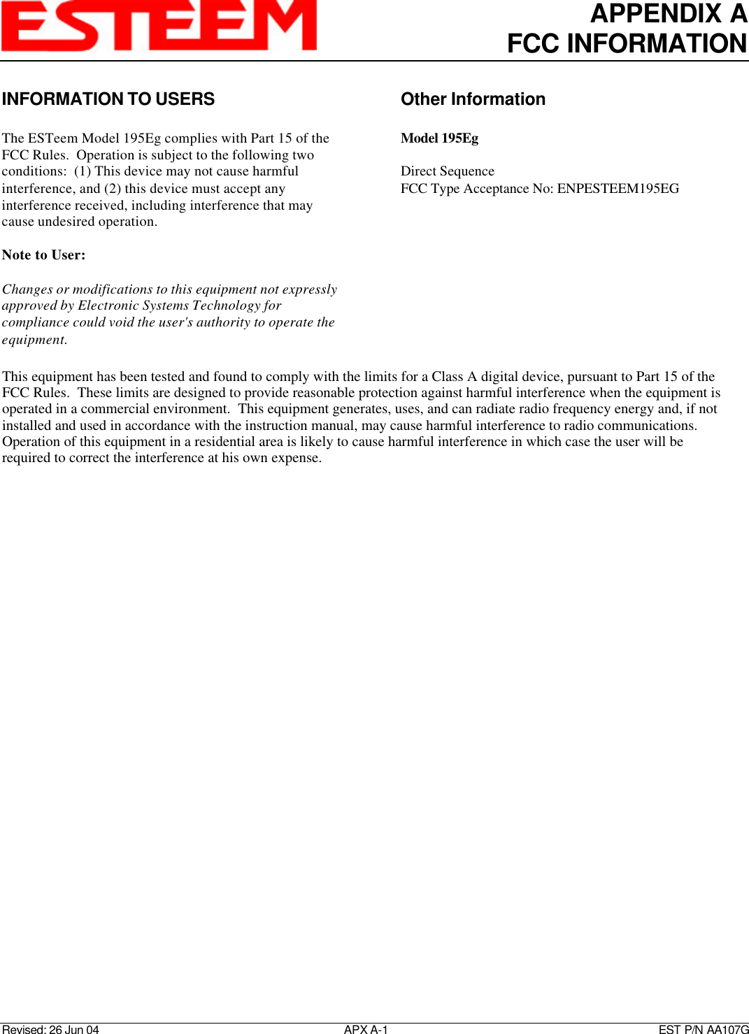 APPENDIX AFCC INFORMATIONRevised: 26 Jun 04 APX A-1    EST P/N AA107GINFORMATION TO USERSThe ESTeem Model 195Eg complies with Part 15 of theFCC Rules.  Operation is subject to the following twoconditions:  (1) This device may not cause harmfulinterference, and (2) this device must accept anyinterference received, including interference that maycause undesired operation.Note to User:Changes or modifications to this equipment not expresslyapproved by Electronic Systems Technology forcompliance could void the user&apos;s authority to operate theequipment.Other InformationModel 195EgDirect SequenceFCC Type Acceptance No: ENPESTEEM195EGThis equipment has been tested and found to comply with the limits for a Class A digital device, pursuant to Part 15 of theFCC Rules.  These limits are designed to provide reasonable protection against harmful interference when the equipment isoperated in a commercial environment.  This equipment generates, uses, and can radiate radio frequency energy and, if notinstalled and used in accordance with the instruction manual, may cause harmful interference to radio communications. Operation of this equipment in a residential area is likely to cause harmful interference in which case the user will berequired to correct the interference at his own expense.