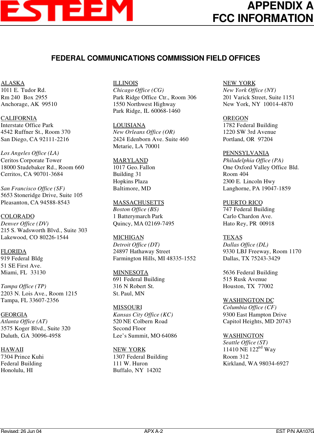 APPENDIX AFCC INFORMATIONRevised: 26 Jun 04 APX A-2    EST P/N AA107GFEDERAL COMMUNICATIONS COMMISSION FIELD OFFICESALASKA1011 E.  Tudor Rd.Rm 240  Box 2955Anchorage, AK  99510CALIFORNIAInterstate Office Park4542 Ruffner St., Room 370San Diego, CA 92111-2216Los Angeles Office (LA)Ceritos Corporate Tower18000 Studebaker Rd., Room 660Cerritos, CA 90701-3684San Francisco Office (SF)5653 Stoneridge Drive, Suite 105Pleasanton, CA 94588-8543COLORADODenver Office (DV)215 S. Wadsworth Blvd., Suite 303Lakewood, CO 80226-1544FLORIDA919 Federal Bldg51 SE First Ave.Miami, FL  33130Tampa Office (TP)2203 N. Lois Ave., Room 1215Tampa, FL 33607-2356GEORGIAAtlanta Office (AT)3575 Koger Blvd., Suite 320Duluth, GA 30096-4958HAWAII7304 Prince KuhiFederal BuildingHonolulu, HIILLINOISChicago Office (CG)Park Ridge Office Ctr., Room 3061550 Northwest HighwayPark Ridge, IL 60068-1460LOUISIANANew Orleans Office (OR)2424 Edenborn Ave. Suite 460Metarie, LA 70001MARYLAND1017 Geo. FallonBuilding 31Hopkins PlazaBaltimore, MDMASSACHUSETTSBoston Office (BS)1 Batterymarch ParkQuincy, MA 02169-7495MICHIGANDetroit Office (DT)24897 Hathaway StreetFarmington Hills, MI 48335-1552MINNESOTA691 Federal Building316 N Robert St.St. Paul, MNMISSOURIKansas City Office (KC)520 NE  Colbern RoadSecond FloorLee’s Summit, MO 64086NEW YORK1307 Federal Building111 W. HuronBuffalo, NY  14202NEW YORKNew York Office (NY)201 Varick Street, Suite 1151New York, NY  10014-4870OREGON1782 Federal Building1220 SW 3rd AvenuePortland, OR  97204PENNSYLVANIAPhiladelphia Office (PA)One Oxford Valley Office Bld.Room 4042300 E.  Lincoln HwyLanghorne, PA 19047-1859PUERTO RICO747 Federal BuildingCarlo Chardon Ave.Hato Rey, PR  00918TEXASDallas Office (DL)9330 LBJ Freeway, Room 1170Dallas, TX 75243-34295636 Federal Building515 Rusk AvenueHouston, TX  77002WASHINGTON DCColumbia Office (CF)9300 East Hampton DriveCapitol Heights, MD 20743WASHINGTONSeattle Office (ST)11410 NE 122nd WayRoom 312Kirkland, WA 98034-6927