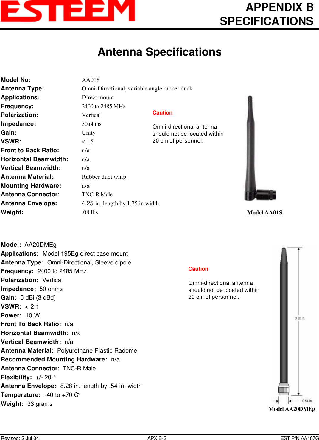 APPENDIX BSPECIFICATIONSAntenna SpecificationsRevised: 2 Jul 04 APX B-3EST P/N AA107GModel No: AA01SAntenna Type: Omni-Directional, variable angle rubber duckApplications:Direct mountFrequency: 2400 to 2485 MHzPolarization: VerticalImpedance: 50 ohmsGain: UnityVSWR: &lt; 1.5Front to Back Ratio: n/aHorizontal Beamwidth: n/aVertical Beamwidth: n/aAntenna Material: Rubber duct whip.Mounting Hardware: n/aAntenna Connector:TNC-R MaleAntenna Envelope: 4.25 in. length by 1.75 in widthWeight:   .08 lbs.Model:  AA20DMEgApplications:  Model 195Eg direct case mountAntenna Type:  Omni-Directional, Sleeve dipoleFrequency:  2400 to 2485 MHzPolarization:  VerticalImpedance:  50 ohmsGain:  5 dBi (3 dBd)VSWR:  &lt; 2:1Power:  10 WFront To Back Ratio:  n/aHorizontal Beamwidth:  n/aVertical Beamwidth:  n/aAntenna Material:  Polyurethane Plastic RadomeRecommended Mounting Hardware:  n/aAntenna Connector:  TNC-R MaleFlexibility:  +/- 20 °Antenna Envelope:  8.28 in. length by .54 in. widthTemperature:  -40 to +70 C°Weight:  33 gramsModel AA01SModel AA20DMEgCautionOmni-directional antennashould not be located within20 cm of personnel.CautionOmni-directional antennashould not be located within20 cm of personnel.