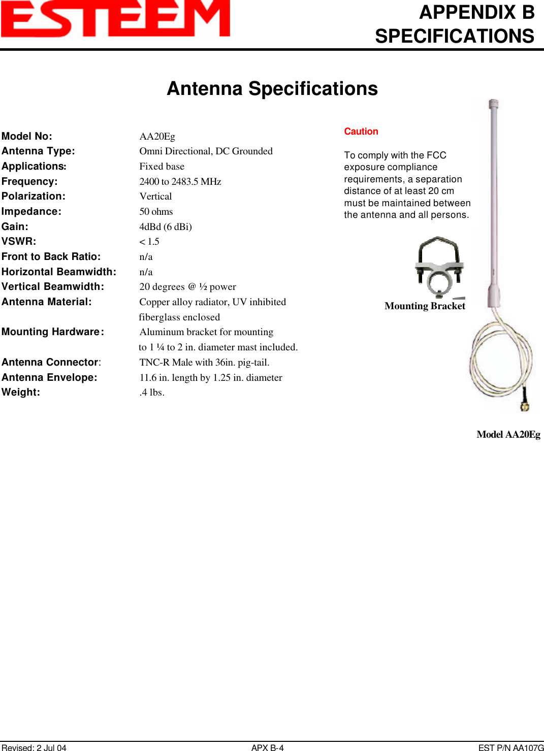 APPENDIX BSPECIFICATIONSAntenna SpecificationsRevised: 2 Jul 04 APX B-4EST P/N AA107GModel No: AA20EgAntenna Type: Omni Directional, DC GroundedApplications:Fixed baseFrequency: 2400 to 2483.5 MHzPolarization: VerticalImpedance: 50 ohmsGain: 4dBd (6 dBi)VSWR: &lt; 1.5Front to Back Ratio: n/aHorizontal Beamwidth: n/aVertical Beamwidth:   20 degrees @ ½ powerAntenna Material: Copper alloy radiator, UV inhibitedfiberglass enclosedMounting Hardware:   Aluminum bracket for mountingto 1 ¼ to 2 in. diameter mast included.Antenna Connector:TNC-R Male with 36in. pig-tail.Antenna Envelope: 11.6 in. length by 1.25 in. diameterWeight:   .4 lbs.Mounting BracketModel AA20EgCautionTo comply with the FCCexposure compliancerequirements, a separationdistance of at least 20 cmmust be maintained betweenthe antenna and all persons.