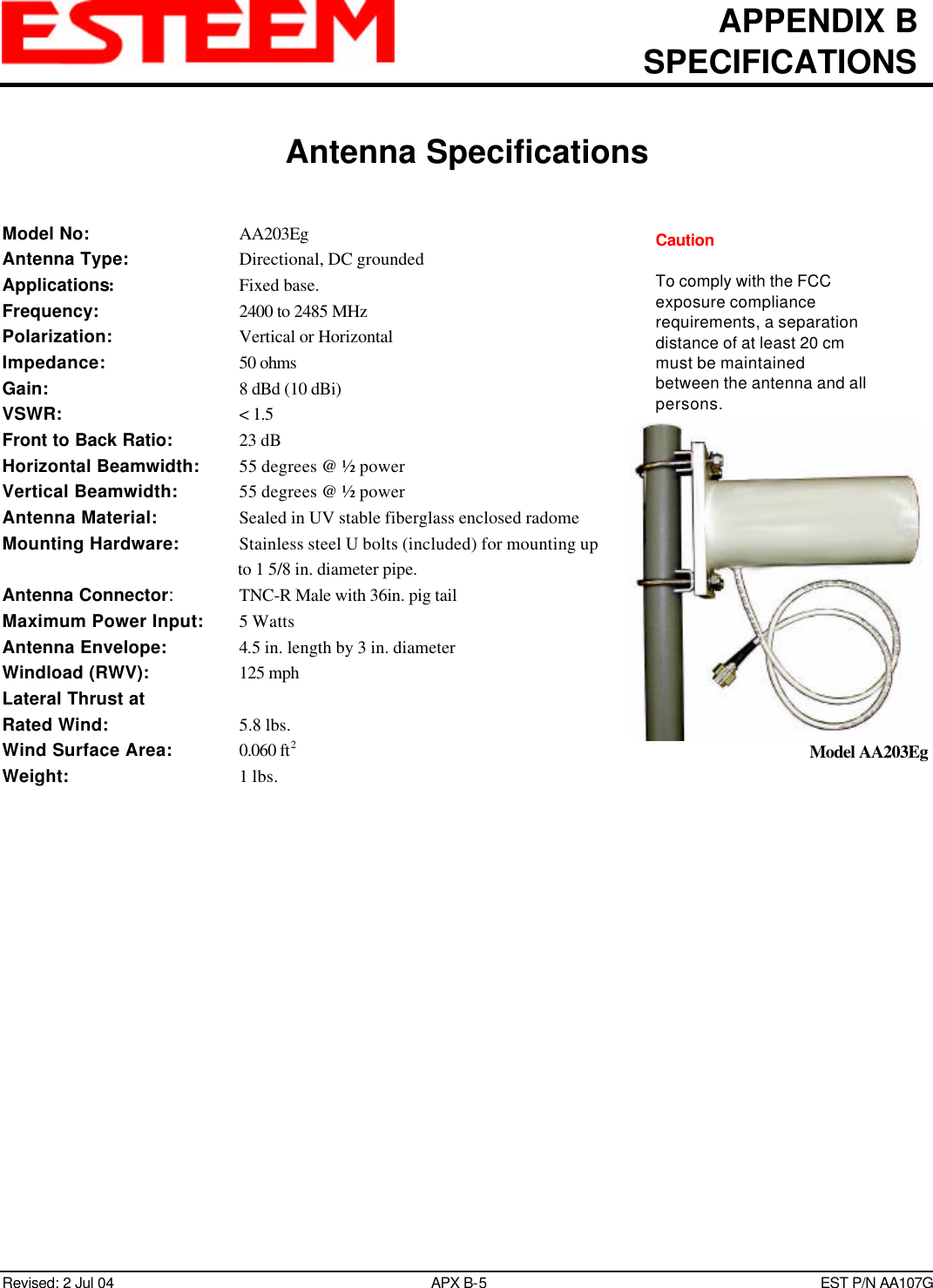 APPENDIX BSPECIFICATIONSAntenna SpecificationsRevised: 2 Jul 04 APX B-5EST P/N AA107GModel No: AA203EgAntenna Type: Directional, DC groundedApplications:Fixed base.Frequency: 2400 to 2485 MHzPolarization: Vertical or HorizontalImpedance: 50 ohmsGain: 8 dBd (10 dBi)VSWR: &lt; 1.5Front to Back Ratio: 23 dBHorizontal Beamwidth: 55 degrees @ ½ powerVertical Beamwidth:   55 degrees @ ½ powerAntenna Material: Sealed in UV stable fiberglass enclosed radomeMounting Hardware:   Stainless steel U bolts (included) for mounting upto 1 5/8 in. diameter pipe.Antenna Connector:TNC-R Male with 36in. pig tailMaximum Power Input: 5 WattsAntenna Envelope: 4.5 in. length by 3 in. diameterWindload (RWV): 125 mphLateral Thrust atRated Wind: 5.8 lbs.Wind Surface Area: 0.060 ft2Weight: 1 lbs.Model AA203EgCautionTo comply with the FCCexposure compliancerequirements, a separationdistance of at least 20 cmmust be maintainedbetween the antenna and allpersons.
