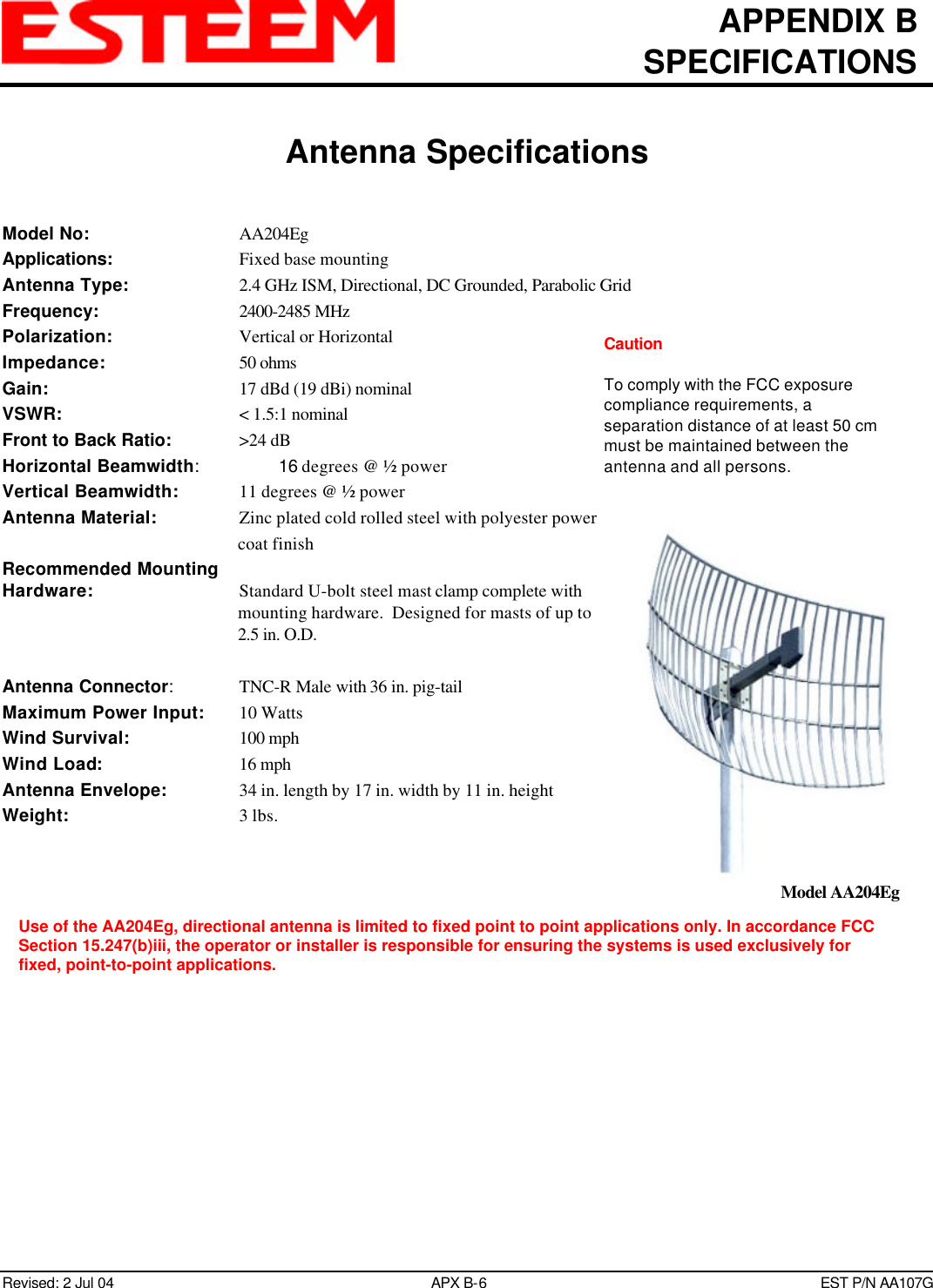 APPENDIX BSPECIFICATIONSAntenna SpecificationsRevised: 2 Jul 04 APX B-6EST P/N AA107GModel No: AA204EgApplications:    Fixed base mountingAntenna Type: 2.4 GHz ISM, Directional, DC Grounded, Parabolic GridFrequency: 2400-2485 MHzPolarization: Vertical or HorizontalImpedance: 50 ohmsGain: 17 dBd (19 dBi) nominalVSWR:    &lt; 1.5:1 nominalFront to Back Ratio:  &gt;24 dBHorizontal Beamwidth:16 degrees @ ½ powerVertical Beamwidth:   11 degrees @ ½ powerAntenna Material:   Zinc plated cold rolled steel with polyester powercoat finishRecommended MountingHardware: Standard U-bolt steel mast clamp complete withmounting hardware.  Designed for masts of up to2.5 in. O.D.Antenna Connector:TNC-R Male with 36 in. pig-tailMaximum Power Input:   10 WattsWind Survival:   100 mphWind Load:   16 mphAntenna Envelope: 34 in. length by 17 in. width by 11 in. heightWeight:    3 lbs.Model AA204EgCautionTo comply with the FCC exposurecompliance requirements, aseparation distance of at least 50 cmmust be maintained between theantenna and all persons.Use of the AA204Eg, directional antenna is limited to fixed point to point applications only. In accordance FCCSection 15.247(b)iii, the operator or installer is responsible for ensuring the systems is used exclusively forfixed, point-to-point applications.