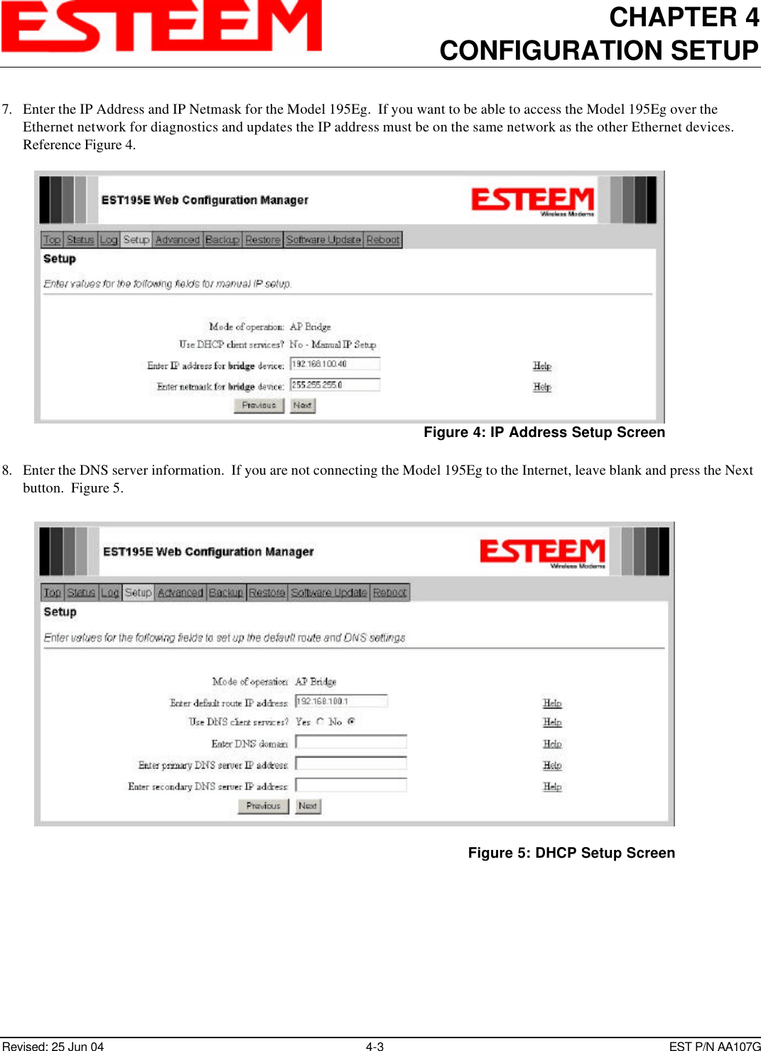 CHAPTER 4CONFIGURATION SETUPRevised: 25 Jun 04 4-3EST P/N AA107G7. Enter the IP Address and IP Netmask for the Model 195Eg.  If you want to be able to access the Model 195Eg over theEthernet network for diagnostics and updates the IP address must be on the same network as the other Ethernet devices. Reference Figure 4.8. Enter the DNS server information.  If you are not connecting the Model 195Eg to the Internet, leave blank and press the Nextbutton.  Figure 5.Figure 4: IP Address Setup ScreenFigure 5: DHCP Setup Screen