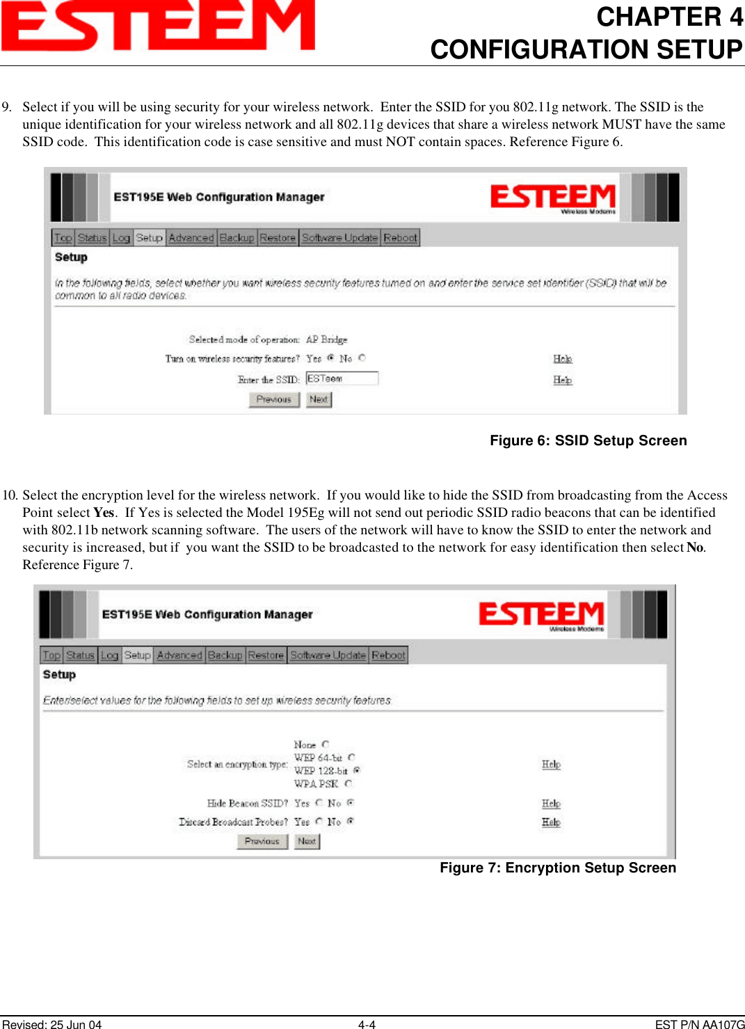 CHAPTER 4CONFIGURATION SETUPRevised: 25 Jun 04 4-4EST P/N AA107G9. Select if you will be using security for your wireless network.  Enter the SSID for you 802.11g network. The SSID is theunique identification for your wireless network and all 802.11g devices that share a wireless network MUST have the sameSSID code.  This identification code is case sensitive and must NOT contain spaces. Reference Figure 6.10. Select the encryption level for the wireless network.  If you would like to hide the SSID from broadcasting from the AccessPoint select Yes.  If Yes is selected the Model 195Eg will not send out periodic SSID radio beacons that can be identifiedwith 802.11b network scanning software.  The users of the network will have to know the SSID to enter the network andsecurity is increased, but if  you want the SSID to be broadcasted to the network for easy identification then select No.Reference Figure 7.Figure 6: SSID Setup ScreenFigure 7: Encryption Setup Screen