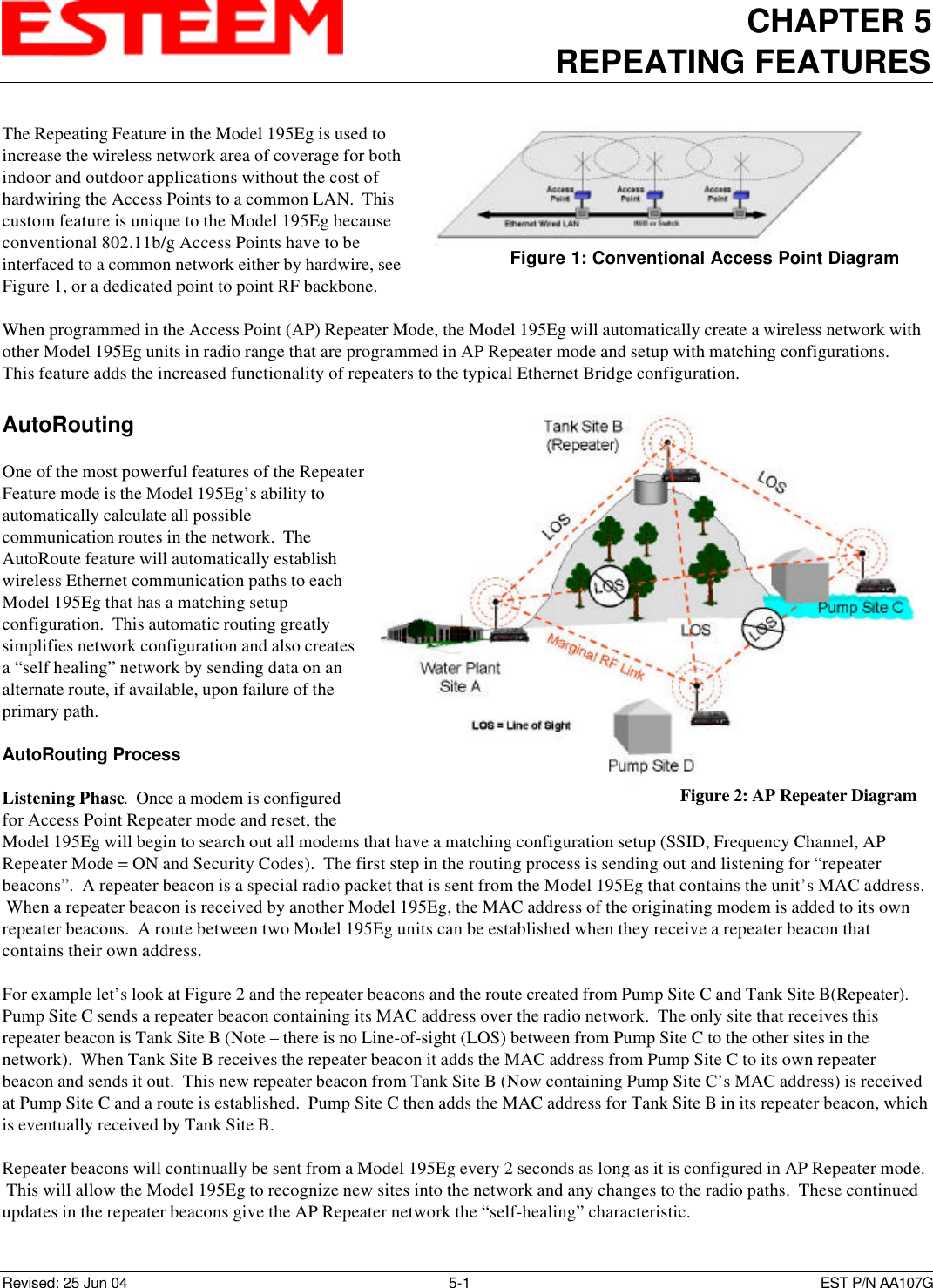 CHAPTER 5REPEATING FEATURESRevised: 25 Jun 04 5-1EST P/N AA107GThe Repeating Feature in the Model 195Eg is used toincrease the wireless network area of coverage for bothindoor and outdoor applications without the cost ofhardwiring the Access Points to a common LAN.  Thiscustom feature is unique to the Model 195Eg becauseconventional 802.11b/g Access Points have to beinterfaced to a common network either by hardwire, seeFigure 1, or a dedicated point to point RF backbone.When programmed in the Access Point (AP) Repeater Mode, the Model 195Eg will automatically create a wireless network withother Model 195Eg units in radio range that are programmed in AP Repeater mode and setup with matching configurations.  This feature adds the increased functionality of repeaters to the typical Ethernet Bridge configuration.AutoRoutingOne of the most powerful features of the RepeaterFeature mode is the Model 195Eg’s ability toautomatically calculate all possiblecommunication routes in the network.  TheAutoRoute feature will automatically establishwireless Ethernet communication paths to eachModel 195Eg that has a matching setupconfiguration.  This automatic routing greatlysimplifies network configuration and also createsa “self healing” network by sending data on analternate route, if available, upon failure of theprimary path.AutoRouting ProcessListening Phase.  Once a modem is configuredfor Access Point Repeater mode and reset, theModel 195Eg will begin to search out all modems that have a matching configuration setup (SSID, Frequency Channel, APRepeater Mode = ON and Security Codes).  The first step in the routing process is sending out and listening for “repeaterbeacons”.  A repeater beacon is a special radio packet that is sent from the Model 195Eg that contains the unit’s MAC address. When a repeater beacon is received by another Model 195Eg, the MAC address of the originating modem is added to its ownrepeater beacons.  A route between two Model 195Eg units can be established when they receive a repeater beacon thatcontains their own address.  For example let’s look at Figure 2 and the repeater beacons and the route created from Pump Site C and Tank Site B(Repeater). Pump Site C sends a repeater beacon containing its MAC address over the radio network.  The only site that receives thisrepeater beacon is Tank Site B (Note – there is no Line-of-sight (LOS) between from Pump Site C to the other sites in thenetwork).  When Tank Site B receives the repeater beacon it adds the MAC address from Pump Site C to its own repeaterbeacon and sends it out.  This new repeater beacon from Tank Site B (Now containing Pump Site C’s MAC address) is receivedat Pump Site C and a route is established.  Pump Site C then adds the MAC address for Tank Site B in its repeater beacon, whichis eventually received by Tank Site B. Repeater beacons will continually be sent from a Model 195Eg every 2 seconds as long as it is configured in AP Repeater mode. This will allow the Model 195Eg to recognize new sites into the network and any changes to the radio paths.  These continuedupdates in the repeater beacons give the AP Repeater network the “self-healing” characteristic. Figure 1: Conventional Access Point DiagramFigure 2: AP Repeater Diagram