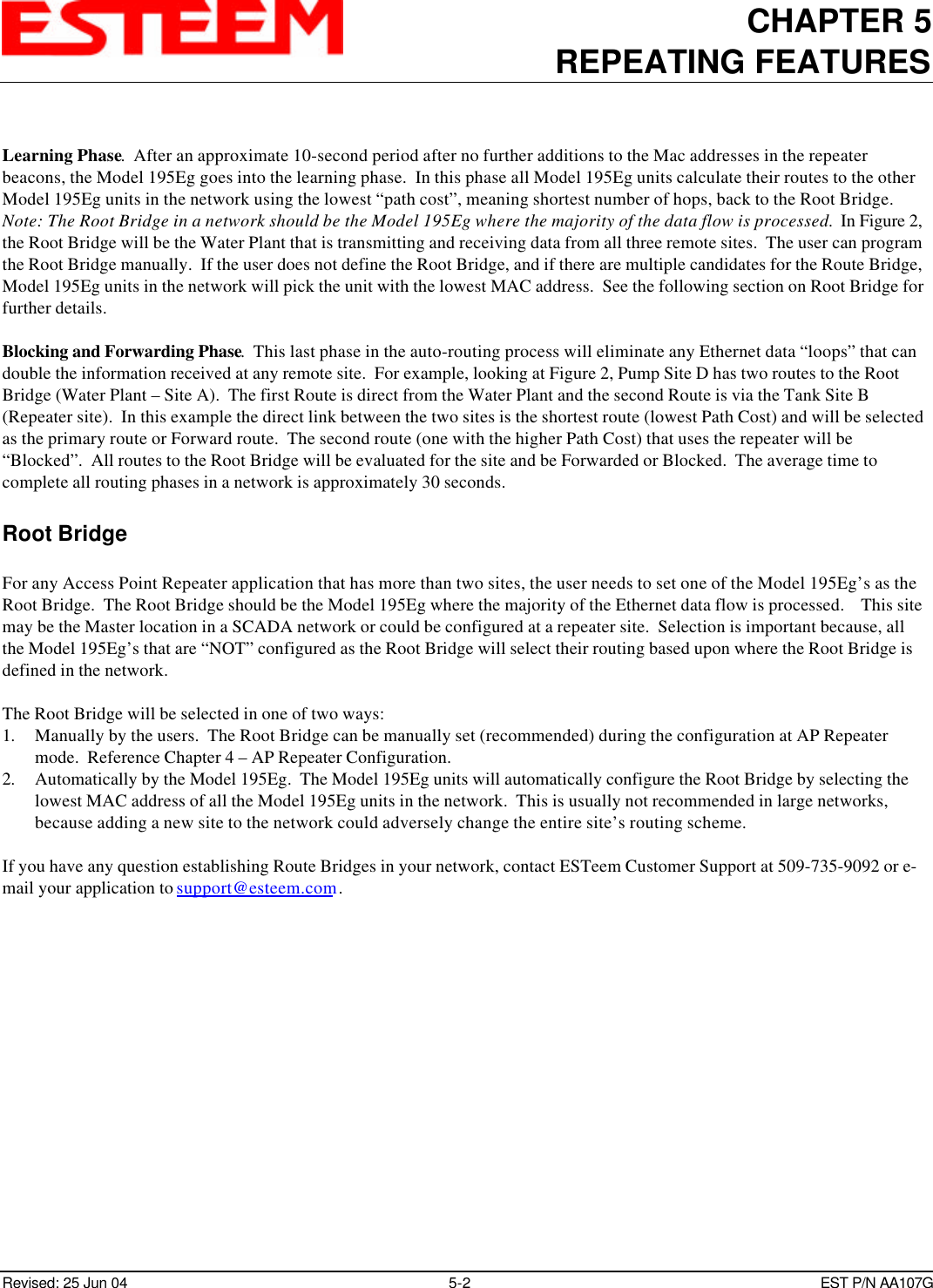 CHAPTER 5REPEATING FEATURESRevised: 25 Jun 04 5-2EST P/N AA107GLearning Phase.  After an approximate 10-second period after no further additions to the Mac addresses in the repeaterbeacons, the Model 195Eg goes into the learning phase.  In this phase all Model 195Eg units calculate their routes to the otherModel 195Eg units in the network using the lowest “path cost”, meaning shortest number of hops, back to the Root Bridge. Note: The Root Bridge in a network should be the Model 195Eg where the majority of the data flow is processed.  In Figure 2,the Root Bridge will be the Water Plant that is transmitting and receiving data from all three remote sites.  The user can programthe Root Bridge manually.  If the user does not define the Root Bridge, and if there are multiple candidates for the Route Bridge,Model 195Eg units in the network will pick the unit with the lowest MAC address.  See the following section on Root Bridge forfurther details. Blocking and Forwarding Phase.  This last phase in the auto-routing process will eliminate any Ethernet data “loops” that candouble the information received at any remote site.  For example, looking at Figure 2, Pump Site D has two routes to the RootBridge (Water Plant – Site A).  The first Route is direct from the Water Plant and the second Route is via the Tank Site B(Repeater site).  In this example the direct link between the two sites is the shortest route (lowest Path Cost) and will be selectedas the primary route or Forward route.  The second route (one with the higher Path Cost) that uses the repeater will be“Blocked”.  All routes to the Root Bridge will be evaluated for the site and be Forwarded or Blocked.  The average time tocomplete all routing phases in a network is approximately 30 seconds.Root BridgeFor any Access Point Repeater application that has more than two sites, the user needs to set one of the Model 195Eg’s as theRoot Bridge.  The Root Bridge should be the Model 195Eg where the majority of the Ethernet data flow is processed.    This sitemay be the Master location in a SCADA network or could be configured at a repeater site.  Selection is important because, allthe Model 195Eg’s that are “NOT” configured as the Root Bridge will select their routing based upon where the Root Bridge isdefined in the network.The Root Bridge will be selected in one of two ways:1. Manually by the users.  The Root Bridge can be manually set (recommended) during the configuration at AP Repeatermode.  Reference Chapter 4 – AP Repeater Configuration.2. Automatically by the Model 195Eg.  The Model 195Eg units will automatically configure the Root Bridge by selecting thelowest MAC address of all the Model 195Eg units in the network.  This is usually not recommended in large networks,because adding a new site to the network could adversely change the entire site’s routing scheme.If you have any question establishing Route Bridges in your network, contact ESTeem Customer Support at 509-735-9092 or e-mail your application to support@esteem.com .