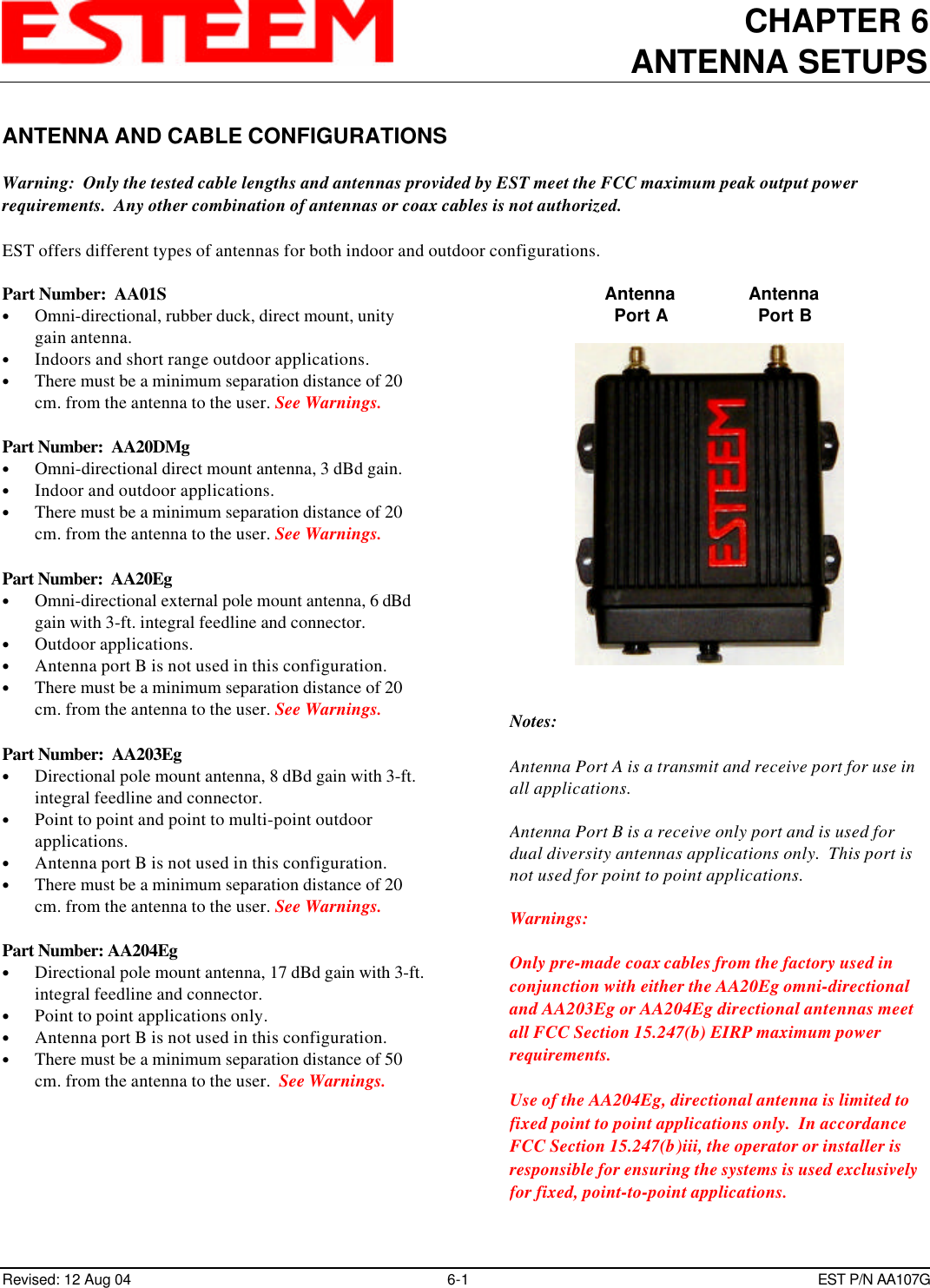 CHAPTER 6ANTENNA SETUPSRevised: 12 Aug 04 6-1 EST P/N AA107GANTENNA AND CABLE CONFIGURATIONSWarning:  Only the tested cable lengths and antennas provided by EST meet the FCC maximum peak output powerrequirements.  Any other combination of antennas or coax cables is not authorized.EST offers different types of antennas for both indoor and outdoor configurations.Part Number:  AA01S• Omni-directional, rubber duck, direct mount, unitygain antenna.• Indoors and short range outdoor applications.• There must be a minimum separation distance of 20cm. from the antenna to the user. See Warnings.Part Number:  AA20DMg• Omni-directional direct mount antenna, 3 dBd gain.• Indoor and outdoor applications.• There must be a minimum separation distance of 20cm. from the antenna to the user. See Warnings.Part Number:  AA20Eg• Omni-directional external pole mount antenna, 6 dBdgain with 3-ft. integral feedline and connector.• Outdoor applications.• Antenna port B is not used in this configuration.• There must be a minimum separation distance of 20cm. from the antenna to the user. See Warnings.Part Number:  AA203Eg• Directional pole mount antenna, 8 dBd gain with 3-ft.integral feedline and connector.• Point to point and point to multi-point outdoorapplications.• Antenna port B is not used in this configuration.• There must be a minimum separation distance of 20cm. from the antenna to the user. See Warnings.Part Number: AA204Eg• Directional pole mount antenna, 17 dBd gain with 3-ft.integral feedline and connector.• Point to point applications only.• Antenna port B is not used in this configuration.• There must be a minimum separation distance of 50cm. from the antenna to the user.  See Warnings.AntennaPort AAntennaPort BNotes:Antenna Port A is a transmit and receive port for use inall applications.Antenna Port B is a receive only port and is used fordual diversity antennas applications only.  This port isnot used for point to point applications.Warnings: Only pre-made coax cables from the factory used inconjunction with either the AA20Eg omni-directionaland AA203Eg or AA204Eg directional antennas meetall FCC Section 15.247(b) EIRP maximum powerrequirements.Use of the AA204Eg, directional antenna is limited tofixed point to point applications only.  In accordanceFCC Section 15.247(b)iii, the operator or installer isresponsible for ensuring the systems is used exclusivelyfor fixed, point-to-point applications.