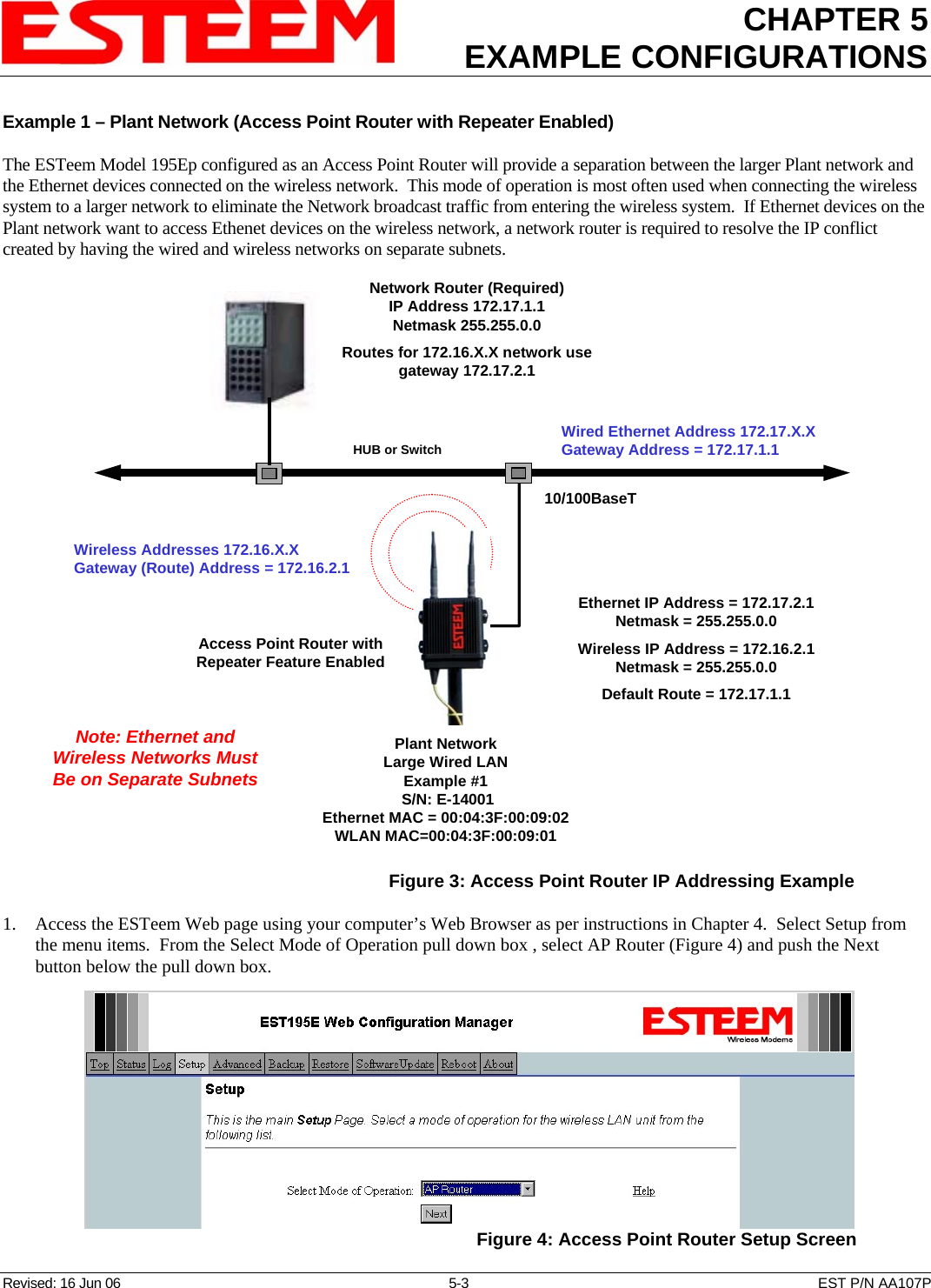 CHAPTER 5 EXAMPLE CONFIGURATIONS    Revised: 16 Jun 06  5-3  EST P/N AA107P Example 1 – Plant Network (Access Point Router with Repeater Enabled)  The ESTeem Model 195Ep configured as an Access Point Router will provide a separation between the larger Plant network and the Ethernet devices connected on the wireless network.  This mode of operation is most often used when connecting the wireless system to a larger network to eliminate the Network broadcast traffic from entering the wireless system.  If Ethernet devices on the Plant network want to access Ethenet devices on the wireless network, a network router is required to resolve the IP conflict created by having the wired and wireless networks on separate subnets. Access Point Router withRepeater Feature Enabled10/100BaseTHUB or SwitchPlant NetworkLarge Wired LANExample #1 S/N: E-14001Ethernet MAC = 00:04:3F:00:09:02WLAN MAC=00:04:3F:00:09:01Network Router (Required)IP Address 172.17.1.1Netmask 255.255.0.0Routes for 172.16.X.X network usegateway 172.17.2.1Wired Ethernet Address 172.17.X.XGateway Address = 172.17.1.1Ethernet IP Address = 172.17.2.1Netmask = 255.255.0.0Wireless IP Address = 172.16.2.1Netmask = 255.255.0.0Default Route = 172.17.1.1Wireless Addresses 172.16.X.XGateway (Route) Address = 172.16.2.1Note: Ethernet andWireless Networks MustBe on Separate Subnets  Figure 3: Access Point Router IP Addressing Example 1. Access the ESTeem Web page using your computer’s Web Browser as per instructions in Chapter 4.  Select Setup from the menu items.  From the Select Mode of Operation pull down box , select AP Router (Figure 4) and push the Next button below the pull down box.  Figure 4: Access Point Router Setup Screen 