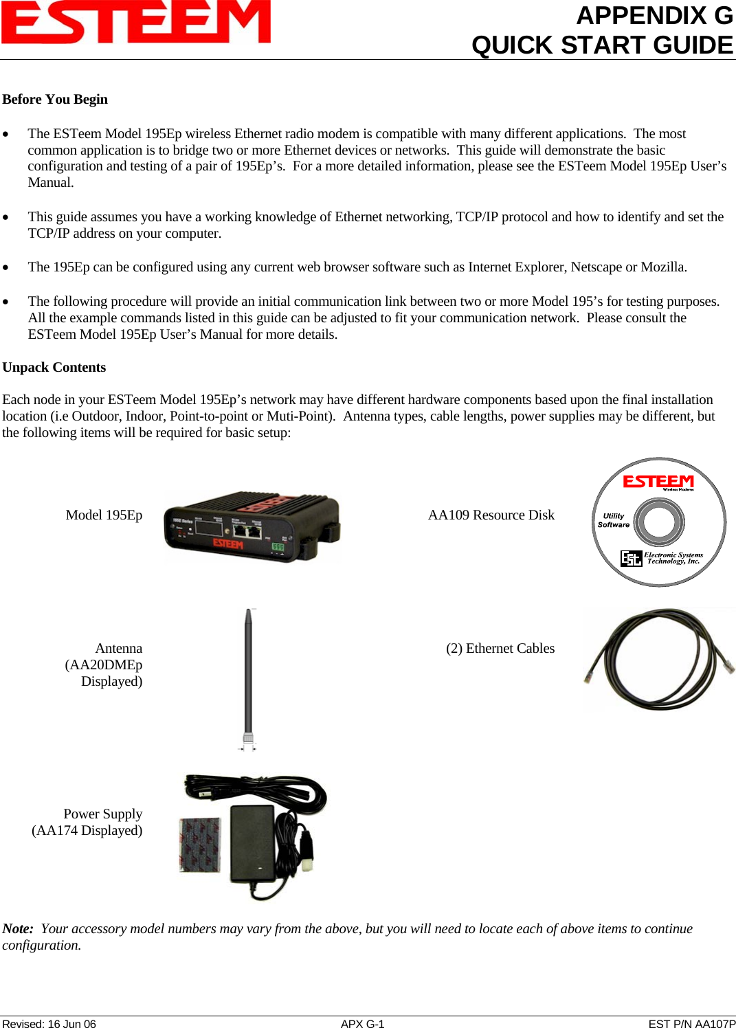 APPENDIX GQUICK START GUIDE   Revised: 16 Jun 06  APX G-1  EST P/N AA107P Before You Begin  • The ESTeem Model 195Ep wireless Ethernet radio modem is compatible with many different applications.  The most common application is to bridge two or more Ethernet devices or networks.  This guide will demonstrate the basic configuration and testing of a pair of 195Ep’s.  For a more detailed information, please see the ESTeem Model 195Ep User’s Manual.  • This guide assumes you have a working knowledge of Ethernet networking, TCP/IP protocol and how to identify and set the TCP/IP address on your computer.  • The 195Ep can be configured using any current web browser software such as Internet Explorer, Netscape or Mozilla.  • The following procedure will provide an initial communication link between two or more Model 195’s for testing purposes.  All the example commands listed in this guide can be adjusted to fit your communication network.  Please consult the ESTeem Model 195Ep User’s Manual for more details.  Unpack Contents  Each node in your ESTeem Model 195Ep’s network may have different hardware components based upon the final installation location (i.e Outdoor, Indoor, Point-to-point or Muti-Point).  Antenna types, cable lengths, power supplies may be different, but the following items will be required for basic setup:     Model 195Ep       AA109 Resource Disk         Antenna  (AA20DMEp Displayed)                            (2) Ethernet Cables         Power Supply (AA174 Displayed)     Note:  Your accessory model numbers may vary from the above, but you will need to locate each of above items to continue configuration.  