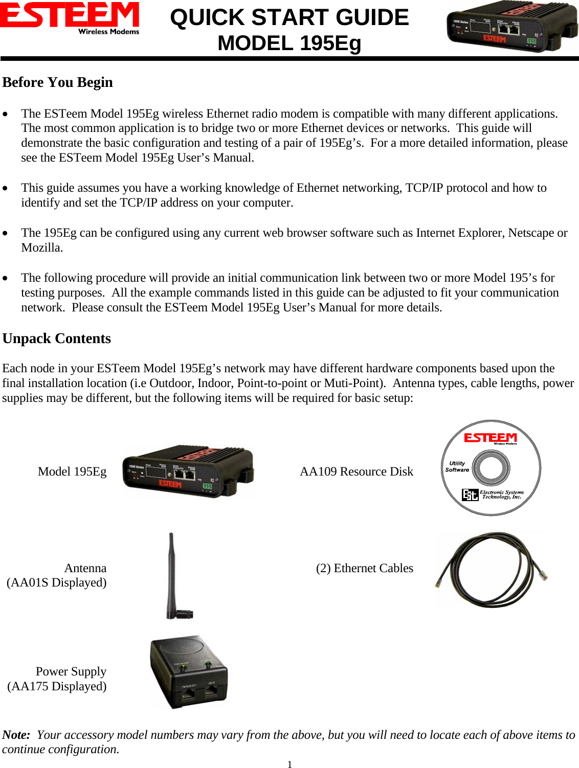 QUICK START GUIDE MODEL 195Eg   1 Before You Begin  • The ESTeem Model 195Eg wireless Ethernet radio modem is compatible with many different applications.  The most common application is to bridge two or more Ethernet devices or networks.  This guide will demonstrate the basic configuration and testing of a pair of 195Eg’s.  For a more detailed information, please see the ESTeem Model 195Eg User’s Manual.  • This guide assumes you have a working knowledge of Ethernet networking, TCP/IP protocol and how to identify and set the TCP/IP address on your computer.  • The 195Eg can be configured using any current web browser software such as Internet Explorer, Netscape or Mozilla.  • The following procedure will provide an initial communication link between two or more Model 195’s for testing purposes.  All the example commands listed in this guide can be adjusted to fit your communication network.  Please consult the ESTeem Model 195Eg User’s Manual for more details.  Unpack Contents  Each node in your ESTeem Model 195Eg’s network may have different hardware components based upon the final installation location (i.e Outdoor, Indoor, Point-to-point or Muti-Point).  Antenna types, cable lengths, power supplies may be different, but the following items will be required for basic setup:     Model 195Eg       AA109 Resource Disk       Antenna  (AA01S Displayed)                    (2) Ethernet Cables       Power Supply (AA175 Displayed)    Note:  Your accessory model numbers may vary from the above, but you will need to locate each of above items to continue configuration.  