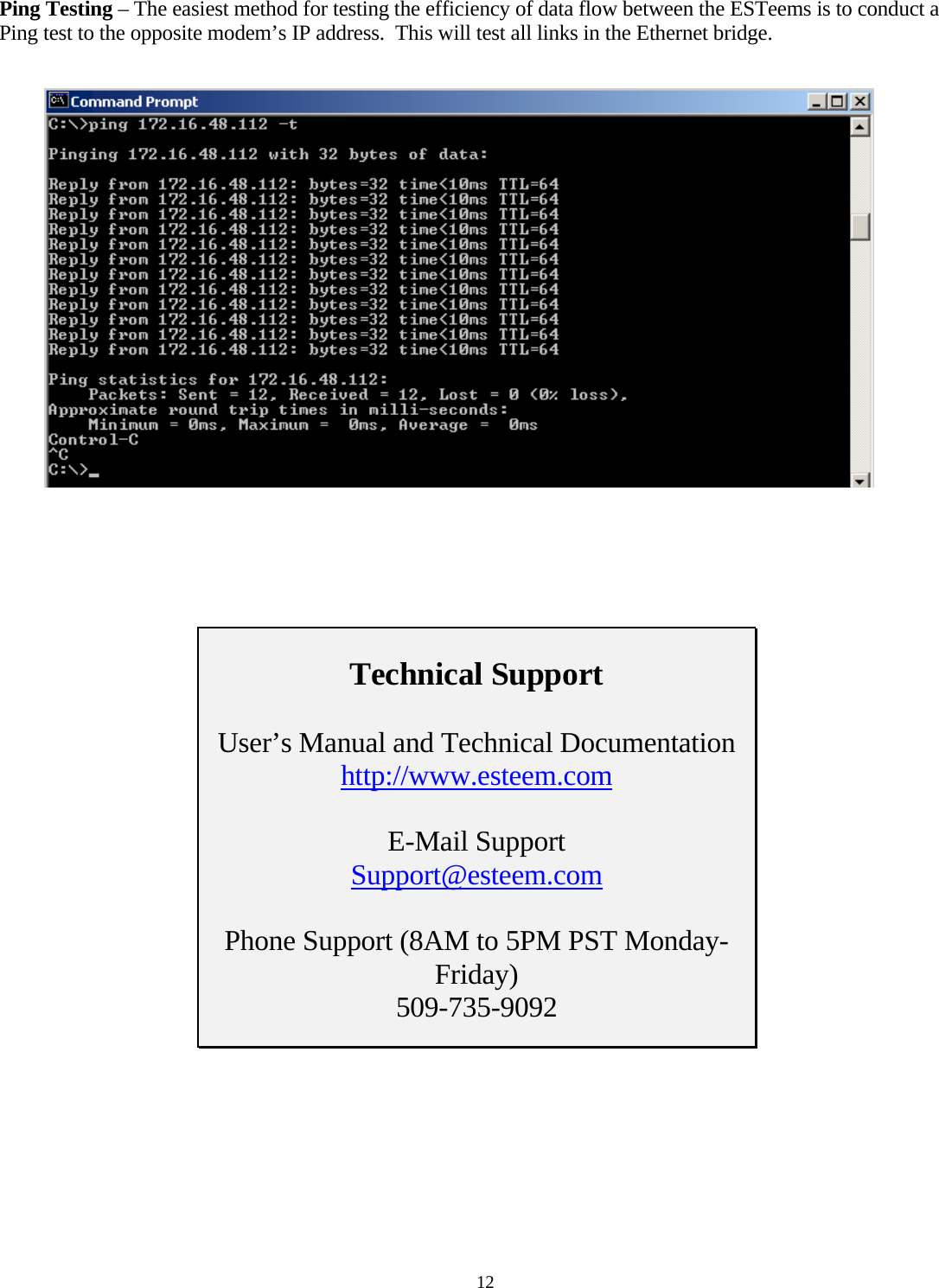 Ping Testing – The easiest method for testing the efficiency of data flow between the ESTeems is to conduct a Ping test to the opposite modem’s IP address.  This will test all links in the Ethernet bridge.         Technical Support  User’s Manual and Technical Documentation http://www.esteem.com  E-Mail Support Support@esteem.com  Phone Support (8AM to 5PM PST Monday-Friday) 509-735-9092     12 