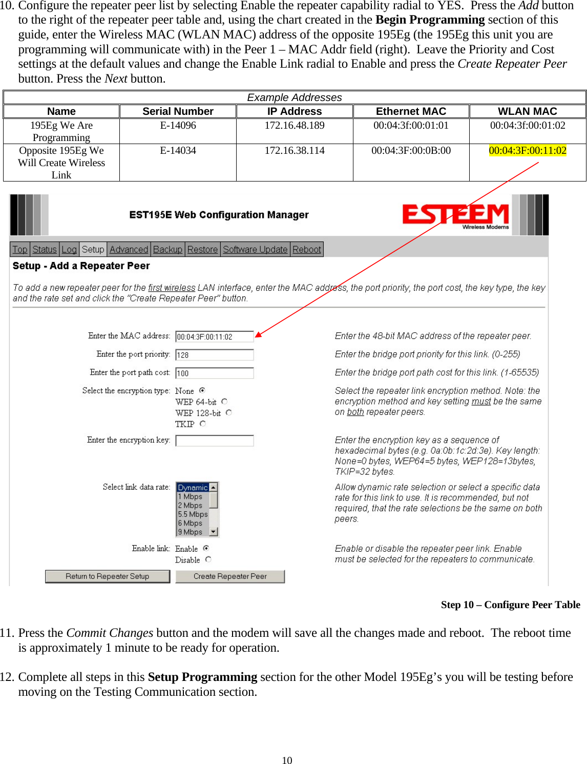 10. Configure the repeater peer list by selecting Enable the repeater capability radial to YES.  Press the Add button to the right of the repeater peer table and, using the chart created in the Begin Programming section of this guide, enter the Wireless MAC (WLAN MAC) address of the opposite 195Eg (the 195Eg this unit you are programming will communicate with) in the Peer 1 – MAC Addr field (right).  Leave the Priority and Cost settings at the default values and change the Enable Link radial to Enable and press the Create Repeater Peer button. Press the Next button.   Example Addresses Name  Serial Number  IP Address  Ethernet MAC  WLAN MAC 195Eg We Are Programming  E-14096  172.16.48.189 00:04:3f:00:01:01 00:04:3f:00:01:02 Opposite 195Eg We Will Create Wireless Link E-14034  172.16.38.114 00:04:3F:00:0B:00  00:04:3F:00:11:02     Step 10 – Configure Peer Table 11. Press the Commit Changes button and the modem will save all the changes made and reboot.  The reboot time is approximately 1 minute to be ready for operation.   12. Complete all steps in this Setup Programming section for the other Model 195Eg’s you will be testing before moving on the Testing Communication section.  10 