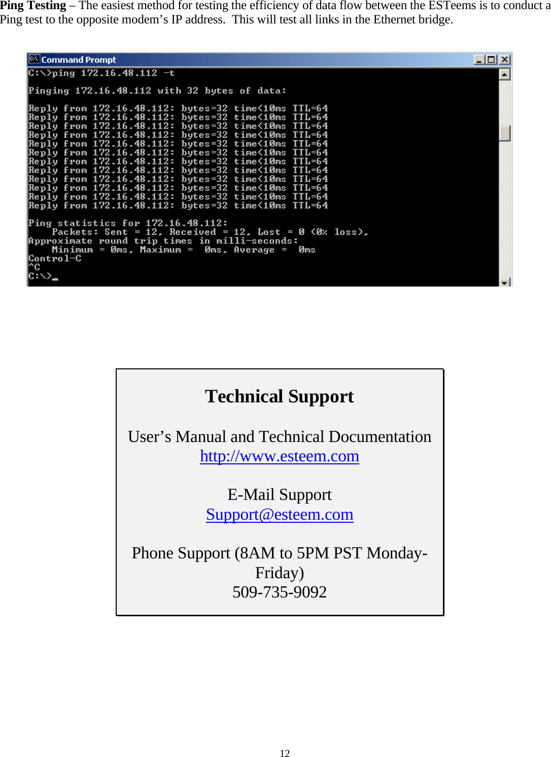 Ping Testing – The easiest method for testing the efficiency of data flow between the ESTeems is to conduct a Ping test to the opposite modem’s IP address.  This will test all links in the Ethernet bridge.         Technical Support  User’s Manual and Technical Documentation http://www.esteem.com E-Mail Support Support@esteem.com Phone Support (8AM to 5PM PST Monday-Friday) 509-735-9092     12 