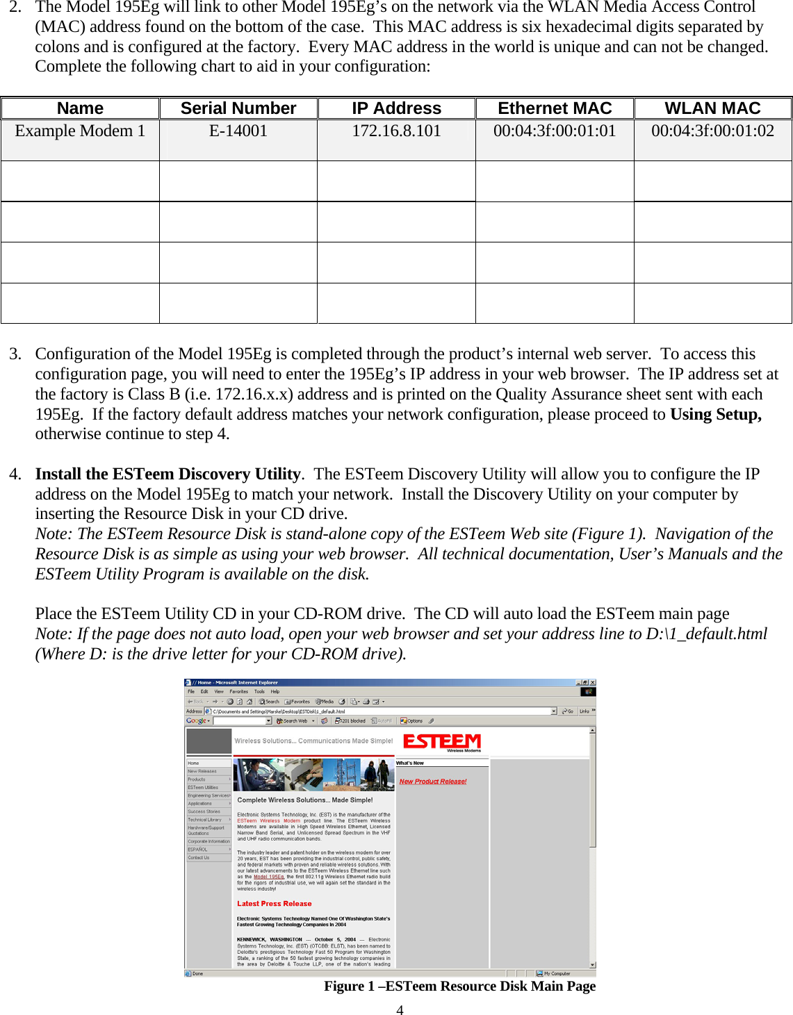  2. The Model 195Eg will link to other Model 195Eg’s on the network via the WLAN Media Access Control (MAC) address found on the bottom of the case.  This MAC address is six hexadecimal digits separated by colons and is configured at the factory.  Every MAC address in the world is unique and can not be changed.  Complete the following chart to aid in your configuration:  Name  Serial Number  IP Address  Ethernet MAC  WLAN MAC Example Modem 1  E-14001  172.16.8.101  00:04:3f:00:01:01  00:04:3f:00:01:02                          3. Configuration of the Model 195Eg is completed through the product’s internal web server.  To access this configuration page, you will need to enter the 195Eg’s IP address in your web browser.  The IP address set at the factory is Class B (i.e. 172.16.x.x) address and is printed on the Quality Assurance sheet sent with each 195Eg.  If the factory default address matches your network configuration, please proceed to Using Setup, otherwise continue to step 4.  4. Install the ESTeem Discovery Utility.  The ESTeem Discovery Utility will allow you to configure the IP address on the Model 195Eg to match your network.  Install the Discovery Utility on your computer by inserting the Resource Disk in your CD drive. Note: The ESTeem Resource Disk is stand-alone copy of the ESTeem Web site (Figure 1).  Navigation of the Resource Disk is as simple as using your web browser.  All technical documentation, User’s Manuals and the ESTeem Utility Program is available on the disk.  Place the ESTeem Utility CD in your CD-ROM drive.  The CD will auto load the ESTeem main page  Note: If the page does not auto load, open your web browser and set your address line to D:\1_default.html (Where D: is the drive letter for your CD-ROM drive).    Figure 1 –ESTeem Resource Disk Main Page 4 
