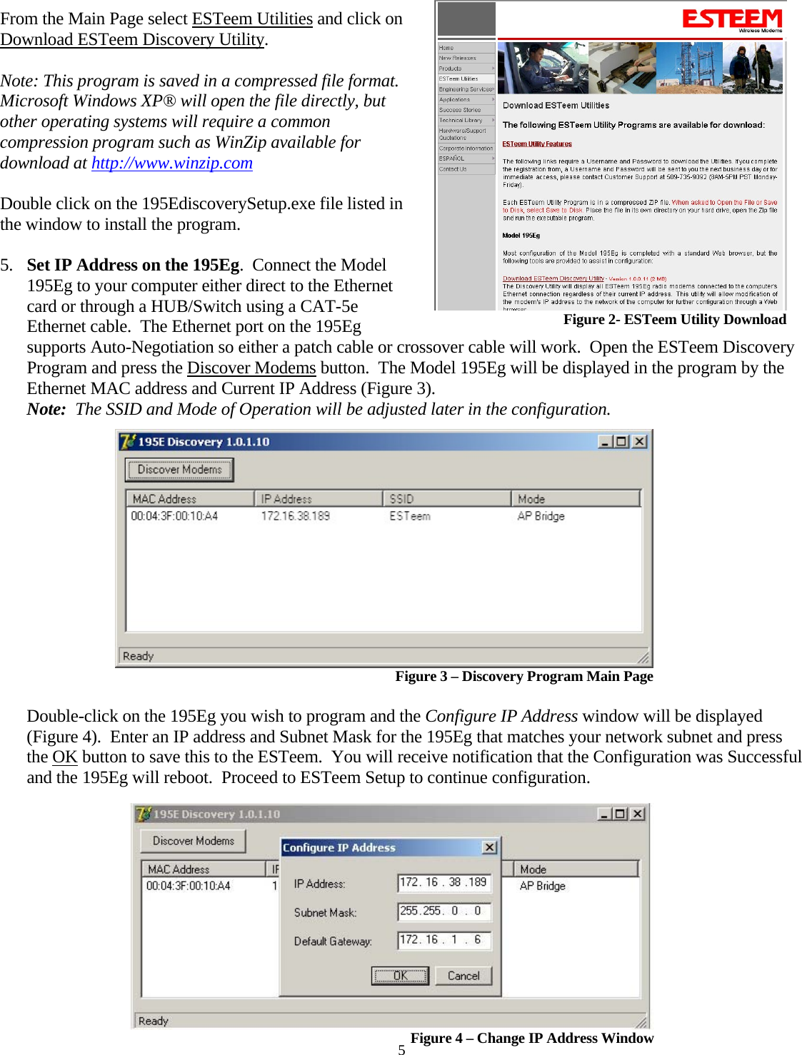  5 From the Main Page select ESTeem Utilities and click on Download ESTeem Discovery Utility.   Note: This program is saved in a compressed file format.  Microsoft Windows XP® will open the file directly, but other operating systems will require a common compression program such as WinZip available for download at http://www.winzip.com Double click on the 195EdiscoverySetup.exe file listed in the window to install the program.  5. Set IP Address on the 195Eg.  Connect the Model 195Eg to your computer either direct to the Ethernet card or through a HUB/Switch using a CAT-5e Ethernet cable.  The Ethernet port on the 195Eg supports Auto-Negotiation so either a patch cable or crossover cable will work.  Open the ESTeem Discovery Program and press the Discover Modems button.  The Model 195Eg will be displayed in the program by the Ethernet MAC address and Current IP Address (Figure 3).    Figure 2- ESTeem Utility Download Note:  The SSID and Mode of Operation will be adjusted later in the configuration.     Figure 3 – Discovery Program Main Page  Double-click on the 195Eg you wish to program and the Configure IP Address window will be displayed (Figure 4).  Enter an IP address and Subnet Mask for the 195Eg that matches your network subnet and press the OK button to save this to the ESTeem.  You will receive notification that the Configuration was Successful and the 195Eg will reboot.  Proceed to ESTeem Setup to continue configuration.   Figure 4 – Change IP Address Window 