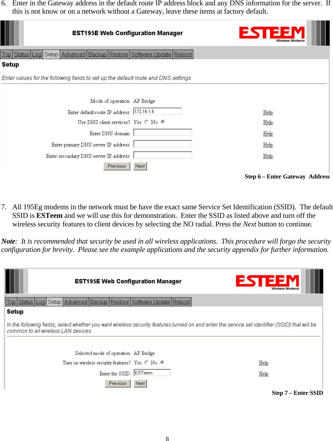 6. Enter in the Gateway address in the default route IP address block and any DNS information for the server.  If this is not know or on a network without a Gateway, leave these items at factory default.   Step 6 – Enter Gateway  Address   7. All 195Eg modems in the network must be have the exact same Service Set Identification (SSID).  The default SSID is ESTeem and we will use this for demonstration.  Enter the SSID as listed above and turn off the wireless security features to client devices by selecting the NO radial. Press the Next button to continue.  Note:  It is recommended that security be used in all wireless applications.  This procedure will forgo the security configuration for brevity.  Please see the example applications and the security appendix for further information.   Step 7 – Enter SSID 8 