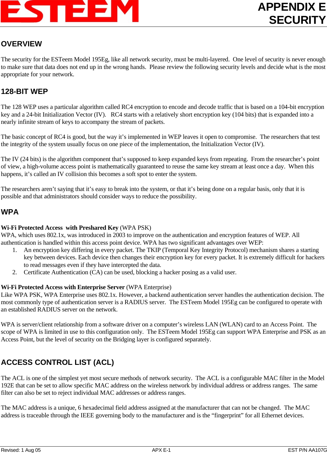 APPENDIX E SECURITY   Revised: 1 Aug 05  APX E-1  EST P/N AA107G OVERVIEW  The security for the ESTeem Model 195Eg, like all network security, must be multi-layered.  One level of security is never enough to make sure that data does not end up in the wrong hands.  Please review the following security levels and decide what is the most appropriate for your network.  128-BIT WEP  The 128 WEP uses a particular algorithm called RC4 encryption to encode and decode traffic that is based on a 104-bit encryption key and a 24-bit Initialization Vector (IV).   RC4 starts with a relatively short encryption key (104 bits) that is expanded into a nearly infinite stream of keys to accompany the stream of packets.   The basic concept of RC4 is good, but the way it’s implemented in WEP leaves it open to compromise.  The researchers that test the integrity of the system usually focus on one piece of the implementation, the Initialization Vector (IV).    The IV (24 bits) is the algorithm component that’s supposed to keep expanded keys from repeating.  From the researcher’s point of view, a high-volume access point is mathematically guaranteed to reuse the same key stream at least once a day.  When this happens, it’s called an IV collision this becomes a soft spot to enter the system.    The researchers aren’t saying that it’s easy to break into the system, or that it’s being done on a regular basis, only that it is possible and that administrators should consider ways to reduce the possibility.   WPA  Wi-Fi Protected Access  with Preshared Key (WPA PSK) WPA, which uses 802.1x, was introduced in 2003 to improve on the authentication and encryption features of WEP. All authentication is handled within this access point device. WPA has two significant advantages over WEP:  1.  An encryption key differing in every packet. The TKIP (Temporal Key Integrity Protocol) mechanism shares a starting key between devices. Each device then changes their encryption key for every packet. It is extremely difficult for hackers to read messages even if they have intercepted the data.  2.  Certificate Authentication (CA) can be used, blocking a hacker posing as a valid user.   Wi-Fi Protected Access with Enterprise Server (WPA Enterprise) Like WPA PSK, WPA Enterprise uses 802.1x. However, a backend authentication server handles the authentication decision. The most commonly type of authentication server is a RADIUS server.  The ESTeem Model 195Eg can be configured to operate with an established RADIUS server on the network.  WPA is server/client relationship from a software driver on a computer’s wireless LAN (WLAN) card to an Access Point.  The scope of WPA is limited in use to this configuration only.  The ESTeem Model 195Eg can support WPA Enterprise and PSK as an Access Point, but the level of security on the Bridging layer is configured separately.   ACCESS CONTROL LIST (ACL)  The ACL is one of the simplest yet most secure methods of network security.  The ACL is a configurable MAC filter in the Model 192E that can be set to allow specific MAC address on the wireless network by individual address or address ranges.  The same filter can also be set to reject individual MAC addresses or address ranges.  The MAC address is a unique, 6 hexadecimal field address assigned at the manufacturer that can not be changed.  The MAC address is traceable through the IEEE governing body to the manufacturer and is the “fingerprint” for all Ethernet devices.  