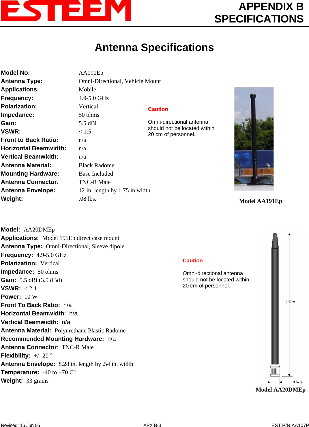  APPENDIX B  SPECIFICATIONS   Antenna Specifications   Revised: 16 Jun 06  APX B-3  EST P/N AA107P Model No:    AA191Ep Antenna Type:   Omni-Directional, Vehicle Mount Applications:    Mobile   Model AA191Ep Frequency:    4.9-5.0 GHz Polarization:    Vertical  Caution  Omni-directional antenna should not be located within 20 cm of personnel. Impedance:    50 ohms Gain:     5.5 dBi VSWR:      &lt; 1.5  Front to Back Ratio:   n/a Horizontal Beamwidth:  n/a Vertical Beamwidth:     n/a Antenna Material:   Black Radome  Mounting Hardware:    Base Included  Antenna Connector:   TNC-R Male Antenna Envelope:   12 in. length by 1.75 in width Weight:       .08 lbs.     Model:  AA20DMEp   Model AA20DMEp Applications:  Model 195Ep direct case mount Antenna Type:  Omni-Directional, Sleeve dipole Frequency:  4.9-5.0 GHz Caution  Omni-directional antenna should not be located within 20 cm of personnel. Polarization:  Vertical Impedance:  50 ohms Gain:  5.5 dBi (3.5 dBd) VSWR:  &lt; 2:1  Power:  10 W  Front To Back Ratio:  n/a Horizontal Beamwidth:  n/a Vertical Beamwidth:  n/a Antenna Material:  Polyurethane Plastic Radome  Recommended Mounting Hardware:  n/a Antenna Connector:  TNC-R Male  Flexibility:  +/- 20 °  Antenna Envelope:  8.28 in. length by .54 in. width Temperature:  -40 to +70 C°  Weight:  33 grams  