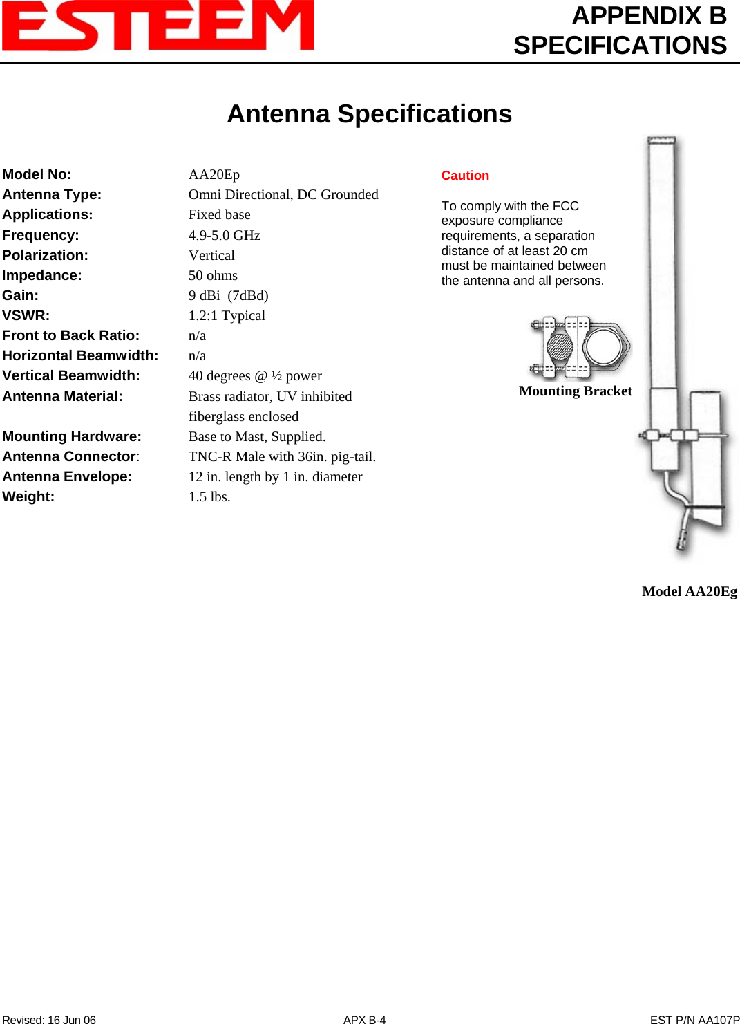  APPENDIX B  SPECIFICATIONS   Antenna Specifications   Revised: 16 Jun 06  APX B-4  EST P/N AA107P  Mounting Bracket   Model AA20Eg Caution  To comply with the FCC exposure compliance requirements, a separation distance of at least 20 cm must be maintained between the antenna and all persons. Model No:    AA20Ep Antenna Type:      Omni Directional, DC Grounded Applications:    Fixed base Frequency:    4.9-5.0 GHz Polarization:    Vertical Impedance:    50 ohms Gain:     9 dBi  (7dBd) VSWR:      1.2:1 Typical  Front to Back Ratio:   n/a Horizontal Beamwidth:  n/a Vertical Beamwidth:      40 degrees @ ½ power Antenna Material:     Brass radiator, UV inhibited fiberglass enclosed  Mounting Hardware:      Base to Mast, Supplied.  Antenna Connector:    TNC-R Male with 36in. pig-tail. Antenna Envelope:   12 in. length by 1 in. diameter Weight:       1.5 lbs.   