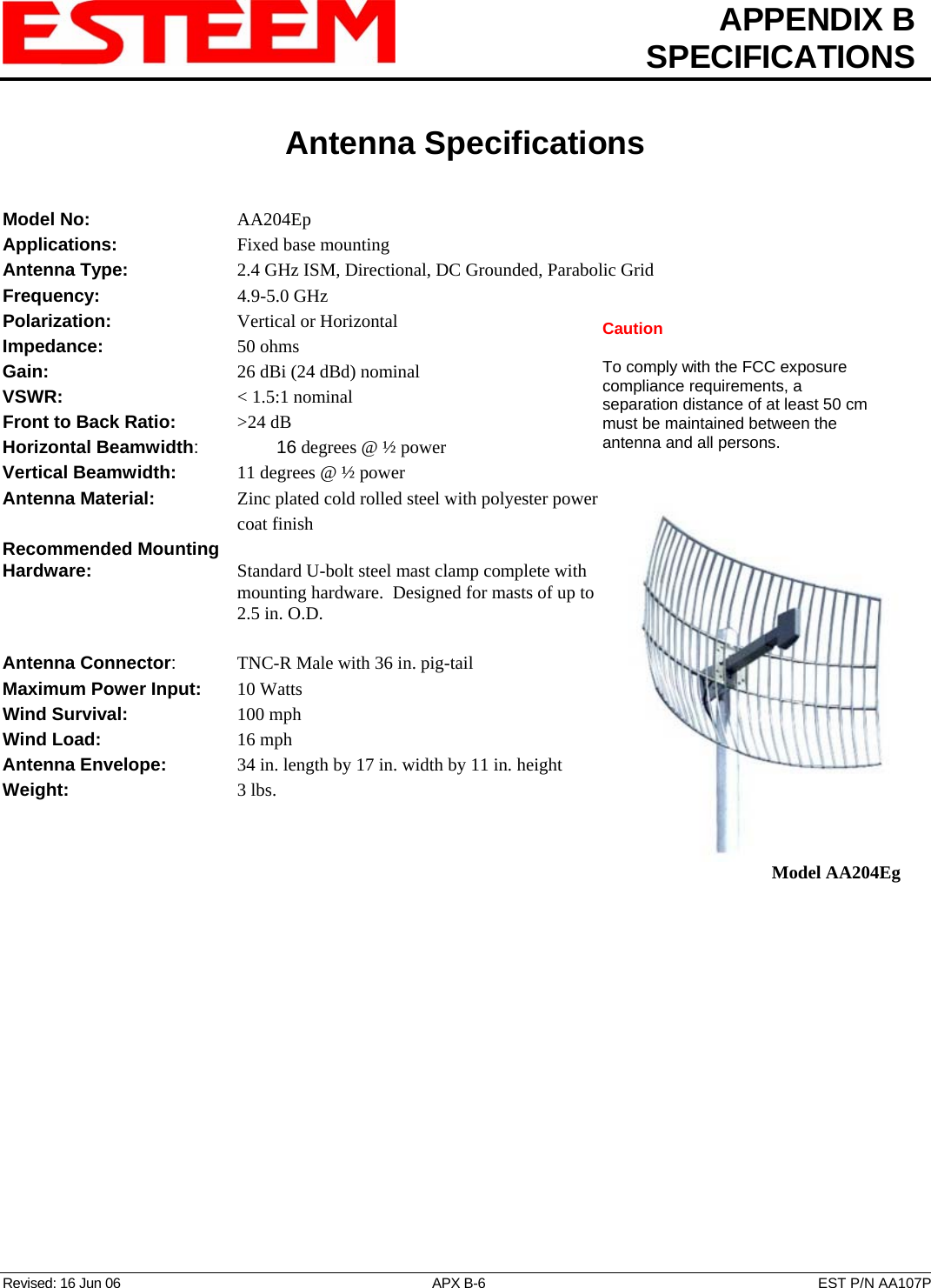  APPENDIX B  SPECIFICATIONS   Antenna Specifications   Revised: 16 Jun 06  APX B-6  EST P/N AA107P Model No:    AA204Ep Applications:         Fixed base mounting  Antenna Type:     2.4 GHz ISM, Directional, DC Grounded, Parabolic Grid Frequency:    4.9-5.0 GHz Polarization:    Vertical or Horizontal Caution  To comply with the FCC exposure compliance requirements, a separation distance of at least 50 cm must be maintained between the antenna and all persons. Impedance:    50 ohms Gain:     26 dBi (24 dBd) nominal VSWR:            &lt; 1.5:1 nominal  Front to Back Ratio:     &gt;24 dB Horizontal Beamwidth:  16 degrees @ ½ power Vertical Beamwidth:      11 degrees @ ½ power Antenna Material:     Zinc plated cold rolled steel with polyester power coat finish  Model AA204Eg Recommended Mounting  Hardware:    Standard U-bolt steel mast clamp complete with mounting hardware.  Designed for masts of up to 2.5 in. O.D.  Antenna Connector:   TNC-R Male with 36 in. pig-tail Maximum Power Input:     10 Watts Wind Survival:        100 mph Wind Load:          16 mph Antenna Envelope:   34 in. length by 17 in. width by 11 in. height Weight:           3 lbs.        