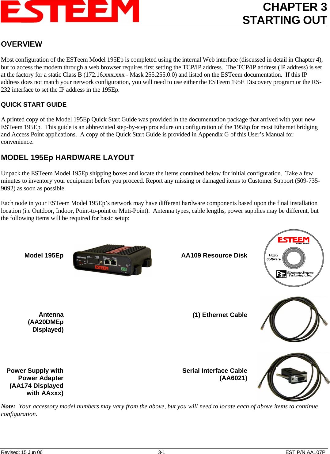 CHAPTER 3 STARTING OUT   Revised: 15 Jun 06  3-1  EST P/N AA107P OVERVIEW  Most configuration of the ESTeem Model 195Ep is completed using the internal Web interface (discussed in detail in Chapter 4), but to access the modem through a web browser requires first setting the TCP/IP address.  The TCP/IP address (IP address) is set at the factory for a static Class B (172.16.xxx.xxx - Mask 255.255.0.0) and listed on the ESTeem documentation.  If this IP address does not match your network configuration, you will need to use either the ESTeem 195E Discovery program or the RS-232 interface to set the IP address in the 195Ep.  QUICK START GUIDE  A printed copy of the Model 195Ep Quick Start Guide was provided in the documentation package that arrived with your new ESTeem 195Ep.  This guide is an abbreviated step-by-step procedure on configuration of the 195Ep for most Ethernet bridging and Access Point applications.  A copy of the Quick Start Guide is provided in Appendix G of this User’s Manual for convenience.  MODEL 195Ep HARDWARE LAYOUT  Unpack the ESTeem Model 195Ep shipping boxes and locate the items contained below for initial configuration.  Take a few minutes to inventory your equipment before you proceed. Report any missing or damaged items to Customer Support (509-735-9092) as soon as possible.     Each node in your ESTeem Model 195Ep’s network may have different hardware components based upon the final installation location (i.e Outdoor, Indoor, Point-to-point or Muti-Point).  Antenna types, cable lengths, power supplies may be different, but the following items will be required for basic setup:     Model 195Ep       AA109 Resource Disk         Antenna  (AA20DMEp Displayed)                    (1) Ethernet Cable         Power Supply with Power Adapter (AA174 Displayed with AAxxx)    Serial Interface Cable (AA6021)  Note:  Your accessory model numbers may vary from the above, but you will need to locate each of above items to continue configuration.    