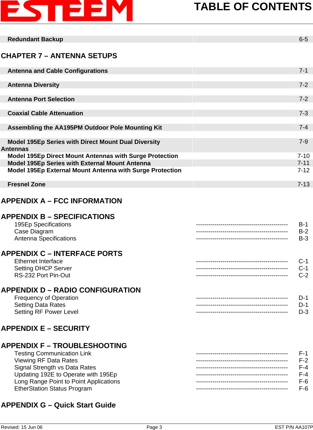 TABLE OF CONTENTS    Revised: 15 Jun 06  Page 3  EST P/N AA107P     Redundant Backup   6-5    CHAPTER 7 – ANTENNA SETUPS          Antenna and Cable Configurations   7-1        Antenna Diversity   7-2        Antenna Port Selection   7-2        Coaxial Cable Attenuation   7-3        Assembling the AA195PM Outdoor Pole Mounting Kit   7-4        Model 195Ep Series with Direct Mount Dual Diversity Antennas   7-9     Model 195Ep Direct Mount Antennas with Surge Protection  7-10    Model 195Ep Series with External Mount Antenna   7-11    Model 195Ep External Mount Antenna with Surge Protection   7-12         Fresnel Zone    7-13   APPENDIX A – FCC INFORMATION       APPENDIX B – SPECIFICATIONS            195Ep Specifications --------------------------------------------- B-1         Case Diagram  ---------------------------------------------  B-2         Antenna Specifications --------------------------------------------- B-3    APPENDIX C – INTERFACE PORTS            Ethernet Interface --------------------------------------------- C-1         Setting DHCP Server  ---------------------------------------------  C-1         RS-232 Port Pin-Out --------------------------------------------- C-2    APPENDIX D – RADIO CONFIGURATION            Frequency of Operation --------------------------------------------- D-1         Setting Data Rates  ---------------------------------------------  D-1         Setting RF Power Level  ---------------------------------------------  D-3    APPENDIX E – SECURITY       APPENDIX F – TROUBLESHOOTING            Testing Communication Link --------------------------------------------- F-1         Viewing RF Data Rates --------------------------------------------- F-2         Signal Strength vs Data Rates --------------------------------------------- F-4         Updating 192E to Operate with 195Ep  --------------------------------------------- F-4         Long Range Point to Point Applications --------------------------------------------- F-6         EtherStation Status Program --------------------------------------------- F-6    APPENDIX G – Quick Start Guide     