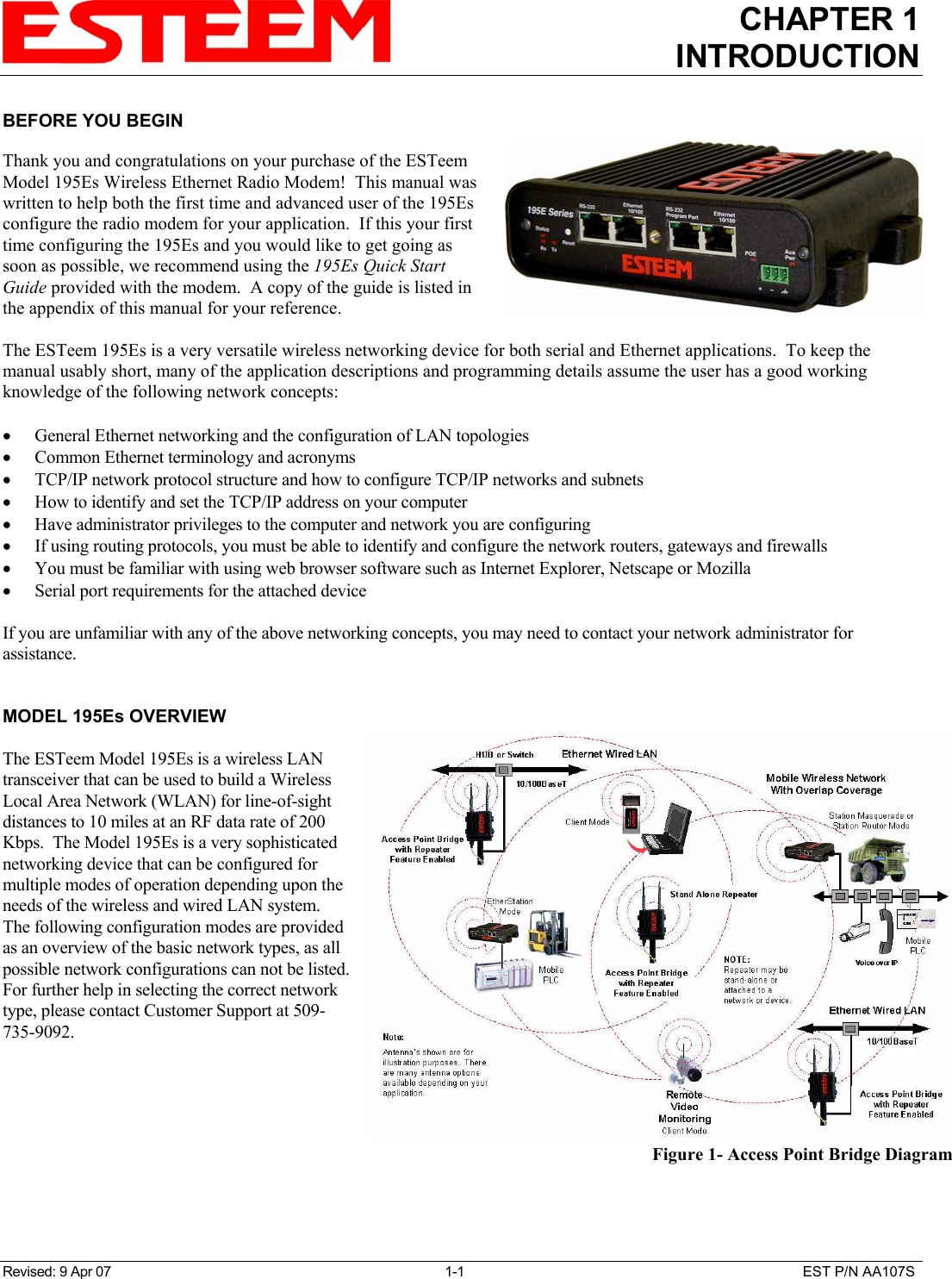 CHAPTER 1INTRODUCTIONRevised: 9 Apr 07 1-1 EST P/N AA107SBEFORE YOU BEGINThank you and congratulations on your purchase of the ESTeemModel 195Es Wireless Ethernet Radio Modem!  This manual waswritten to help both the first time and advanced user of the 195Esconfigure the radio modem for your application.  If this your firsttime configuring the 195Es and you would like to get going assoon as possible, we recommend using the 195Es Quick StartGuide provided with the modem.  A copy of the guide is listed inthe appendix of this manual for your reference.The ESTeem 195Es is a very versatile wireless networking device for both serial and Ethernet applications.  To keep themanual usably short, many of the application descriptions and programming details assume the user has a good workingknowledge of the following network concepts:• General Ethernet networking and the configuration of LAN topologies• Common Ethernet terminology and acronyms• TCP/IP network protocol structure and how to configure TCP/IP networks and subnets• How to identify and set the TCP/IP address on your computer• Have administrator privileges to the computer and network you are configuring• If using routing protocols, you must be able to identify and configure the network routers, gateways and firewalls• You must be familiar with using web browser software such as Internet Explorer, Netscape or Mozilla• Serial port requirements for the attached deviceIf you are unfamiliar with any of the above networking concepts, you may need to contact your network administrator forassistance.MODEL 195Es OVERVIEWThe ESTeem Model 195Es is a wireless LANtransceiver that can be used to build a WirelessLocal Area Network (WLAN) for line-of-sightdistances to 10 miles at an RF data rate of 200Kbps.  The Model 195Es is a very sophisticatednetworking device that can be configured formultiple modes of operation depending upon theneeds of the wireless and wired LAN system. The following configuration modes are providedas an overview of the basic network types, as allpossible network configurations can not be listed.For further help in selecting the correct networktype, please contact Customer Support at 509-735-9092.Figure 1- Access Point Bridge Diagram