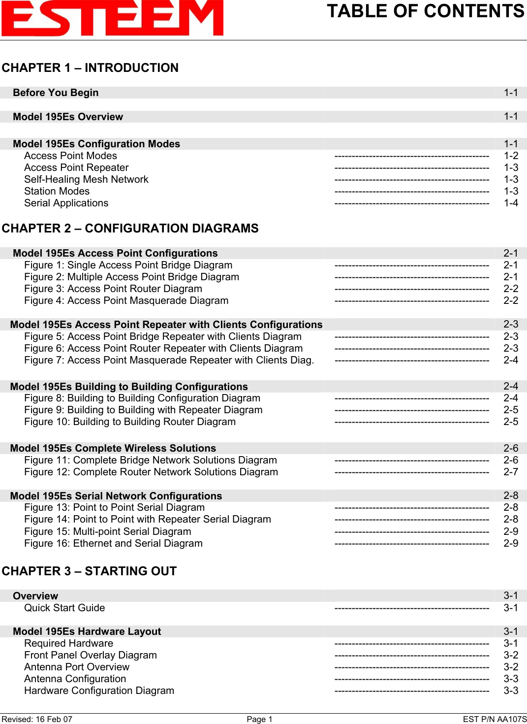 TABLE OF CONTENTS    CHAPTER 1 – INTRODUCTION      Before You Begin   1-1      Model 195Es Overview   1-1        Model 195Es Configuration Modes   1-1         Access Point Modes --------------------------------------------- 1-2         Access Point Repeater --------------------------------------------- 1-3         Self-Healing Mesh Network --------------------------------------------- 1-3         Station Modes  --------------------------------------------- 1-3         Serial Applications --------------------------------------------- 1-4    CHAPTER 2 – CONFIGURATION DIAGRAMS          Model 195Es Access Point Configurations   2-1         Figure 1: Single Access Point Bridge Diagram  --------------------------------------------- 2-1         Figure 2: Multiple Access Point Bridge Diagram  --------------------------------------------- 2-1         Figure 3: Access Point Router Diagram --------------------------------------------- 2-2         Figure 4: Access Point Masquerade Diagram --------------------------------------------- 2-2       Model 195Es Access Point Repeater with Clients Configurations  2-3         Figure 5: Access Point Bridge Repeater with Clients Diagram  --------------------------------------------- 2-3         Figure 6: Access Point Router Repeater with Clients Diagram  --------------------------------------------- 2-3         Figure 7: Access Point Masquerade Repeater with Clients Diag.  --------------------------------------------- 2-4       Model 195Es Building to Building Configurations   2-4         Figure 8: Building to Building Configuration Diagram  --------------------------------------------- 2-4         Figure 9: Building to Building with Repeater Diagram  --------------------------------------------- 2-5         Figure 10: Building to Building Router Diagram  --------------------------------------------- 2-5       Model 195Es Complete Wireless Solutions   2-6         Figure 11: Complete Bridge Network Solutions Diagram  --------------------------------------------- 2-6         Figure 12: Complete Router Network Solutions Diagram  --------------------------------------------- 2-7       Model 195Es Serial Network Configurations   2-8         Figure 13: Point to Point Serial Diagram  --------------------------------------------- 2-8         Figure 14: Point to Point with Repeater Serial Diagram  --------------------------------------------- 2-8         Figure 15: Multi-point Serial Diagram --------------------------------------------- 2-9         Figure 16: Ethernet and Serial Diagram --------------------------------------------- 2-9    CHAPTER 3 – STARTING OUT          Overview   3-1         Quick Start Guide --------------------------------------------- 3-1        Model 195Es Hardware Layout   3-1         Required Hardware  --------------------------------------------- 3-1         Front Panel Overlay Diagram --------------------------------------------- 3-2         Antenna Port Overview --------------------------------------------- 3-2         Antenna Configuration --------------------------------------------- 3-3         Hardware Configuration Diagram --------------------------------------------- 3-3 Revised: 16 Feb 07  Page 1  EST P/N AA107S 