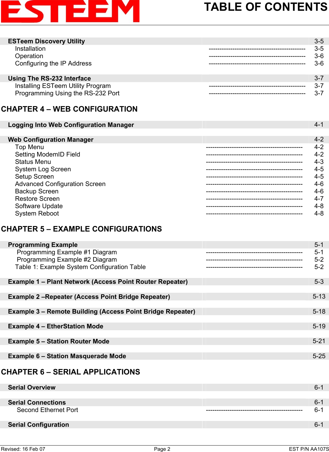 TABLE OF CONTENTS        ESTeem Discovery Utility   3-5         Installation --------------------------------------------- 3-5         Operation --------------------------------------------- 3-6         Configuring the IP Address --------------------------------------------- 3-6        Using The RS-232 Interface   3-7         Installing ESTeem Utility Program --------------------------------------------- 3-7         Programming Using the RS-232 Port --------------------------------------------- 3-7   CHAPTER 4 – WEB CONFIGURATION         Logging Into Web Configuration Manager   4-1        Web Configuration Manager   4-2         Top Menu  ---------------------------------------------  4-2         Setting ModemID Field --------------------------------------------- 4-2         Status Menu  ---------------------------------------------  4-3         System Log Screen --------------------------------------------- 4-5         Setup Screen  ---------------------------------------------  4-5         Advanced Configuration Screen --------------------------------------------- 4-6         Backup Screen  ---------------------------------------------  4-6         Restore Screen  ---------------------------------------------  4-7         Software Update --------------------------------------------- 4-8         System Reboot --------------------------------------------- 4-8    CHAPTER 5 – EXAMPLE CONFIGURATIONS         Programming Example   5-1          Programming Example #1 Diagram --------------------------------------------- 5-1          Programming Example #2 Diagram --------------------------------------------- 5-2         Table 1: Example System Configuration Table  ---------------------------------------------  5-2        Example 1 – Plant Network (Access Point Router Repeater)   5-3        Example 2 –Repeater (Access Point Bridge Repeater)   5-13       Example 3 – Remote Building (Access Point Bridge Repeater)   5-18       Example 4 – EtherStation Mode   5-19       Example 5 – Station Router Mode   5-21       Example 6 – Station Masquerade Mode   5-25   CHAPTER 6 – SERIAL APPLICATIONS         Serial Overview   6-1        Serial Connections   6-1          Second Ethernet Port --------------------------------------------- 6-1        Serial Configuration   6-1    Revised: 16 Feb 07  Page 2  EST P/N AA107S 
